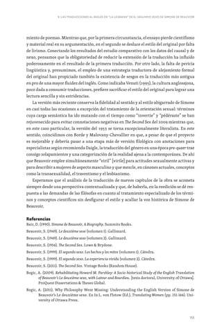 155
9. LAS TRADUCCIONES AL INGLÉS DE “LA LESBIANA” DE EL SEGUNDO SEXO DE SIMONE DE BEAUVOIR
miento de poemas. Mientras que, por la primera circunstancia, el ensayo pierde cientifismo
y material real en su argumentación, en el segundo se desluce el estilo del original por falta
de lirismo. Conectando los resultados del estudio comparativo con los datos del causal y de
nexo, pensamos que la obligatoriedad de reducir la extensión de la traducción ha influido
poderosamente en el resultado de la primera traducción. Por otro lado, la falta de pericia
lingüística y, presumimos, el empleo de una estrategia traductora de alejamiento formal
del original han propiciado también la existencia de sesgos en la traducción más antigua
en pro de una mayor fluidez del inglés. Como indicaba Venuti (1995), la cultura anglosajona,
poco dada a consumir traducciones, prefiere sacrificar el estilo del original para lograr una
lectura sencilla y sin estridencias.
La versión más reciente conserva la fidelidad al sentido y al estilo abigarrado de Simone
en casi todas las ocasiones a excepción del tratamiento de la orientación sexual: términos
cuya carga semántica ha ido mutando con el tiempo como “invertie” y “pédéraste” se han
rejuvenecido para evitar connotaciones negativas en The Second Sex del 2009 mientras que,
en este caso particular, la versión del 1953 se torna excepcionalmente literalista. En este
sentido, coincidimos con Borde y Malovany-Chevallier en que, a pesar de que el proyecto
es mejorable y debería pasar a una etapa más de versión filológica con anotaciones para
especialistas según recomienda Daigle, la traducción del género en una época pre-queer trae
consigo solapamientos y una categorización de la realidad ajena a la contemporánea. De ahí
que Beauvoir emplee simultáneamente “viril” [virile] para actitudes sexualmente activas y
para describir a mujeres de aspecto masculino y que mezcle, en cánones actuales, conceptos
como la transexualidad, el travestismo y el lesbianismo.
Esperamos que el análisis de la traducción de nuevos capítulos de la obra se acometa
siempre desde una perspectiva contextualizada y que, de haberla, en la reedición se dé res-
puesta a las demandas de las filósofas en cuanto al tratamiento especializado de los térmi-
nos y conceptos científicos sin desfigurar el estilo y acallar la voz histórica de Simone de
Beauvoir.
Referencias
Bair, D. (1990). Simone de Beauvoir, A Biography. Summits Books.
Beauvoir, S. (1949). Le deuxième sexe (volumen 1). Gallimard.
Beauvoir, S. (1949). Le deuxième sexe (volumen 2). Gallimard.
Beauvoir, S. (1956). The Second Sex. Lowe  Brydone.
Beauvoir, S. (1999). El segundo sexo. Los hechos y los mitos (volumen 1). Cátedra.
Beauvoir, S. (1999). El segundo sexo. La experiencia vivida (volumen 2). Cátedra.
Beauvoir, S. (2011). The Second Sex. Vintage Books (Random House).
Bogic, A. (2009). Rehabilitating Howard M. Parshley: A Socio-historical Study of the English Translation
of Beauvoir’s Le deuxième sexe, with Latour and Bourdieu. [tesis doctoral, University of Ottawa].
ProQuest Dissertations  Theses Global.
Bogic, A. (2011). Why Philosophy Went Missing: Understanding the English Version of Simone de
Beauvoir’s Le deuxième sexe. En In L. von Flotow (Ed.), Translating Women (pp. 151-166). Uni-
versity of Ottawa Press.
 