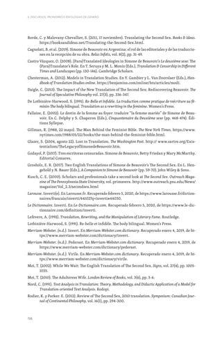 156
II. DISCURSOS, PRONOMES E IDEOLOGIAS DE GÉNERO
Borde, C. y Malovany-Chevallier, S. (2011, 17 noviembre). Translating the Second Sex. Books  Ideas.
https://booksandideas.net/Translating-the-Second-Sex.html.
Cagnolati, B. et al. (2019). Simone de Beauvoir en Argentina: el rol de las editoriales y de las traduccio-
nes en la recepción de su obra. Belas Infiéis, vol. 8(2), pp. 31-49.
Castro Vázquez, O. (2008). (Para)Translated Ideologies in Simone de Beauvoir’s Le deuxième sexe: The
(Para)Translator’s Role. En T. Seruya y M. L. Moniz (Eds.), Translation  Censorship in Different
Times and Landscapes (pp. 130-146). Cambridge Scholars.
Chesterman, A. (2012). Models in Translation Studies. En Y. Gambier y L. Van Doorslaer (Eds.), Han-
dbook of Translation Studies online. https://benjamins.com/online/hts/articles/mod1.
Daigle, C. (2013). The Impact of the New Translation of The Second Sex: Rediscovering Beauvoir. The
Journal of Speculative Philosophy vol. 27(3), pp. 336-347.
De Lotbinière-Harwood, S. (1991). Re-Belle et Infidèle. La traduction comme pratique de reécriture au fé-
minin-The body bilingual. Translation as a rewriting in the feminine. Women’s Press.
Fallaize, E. (2002). Le destin de la femme au foyer: traduire “la femme mariée” de Simone de Beau-
voir. En C. Delphy y S. Chaperon (Eds.), Cinquantenaire du Deuxième sexe (pp. 468-474). Édi-
tions Syllepse.
Gillman, R. (1988, 22 mayo). The Man Behind the Feminist Bible. The New York Times. https://www.
nytimes.com/1988/05/22/books/the-man-behind-the-feminist-bible.html.
Glazer, S. (2004, agosto 22). Lost in Translation. The Washington Post. http:// www.sartre.org/Exis-
tentialism/TheLegacyofSimonedeBeauvoir.htm.
Godayol, P. (2017). Tres escritoras censuradas. Simone de Beauvoir, Betty Friedan y Mary McMarthy.
Editorial Comares.
Grosholz, E. R. (2017). Two English Translations of Simone de Beauvoir’s The Second Sex. En L. Hen-
gehold y N. Bauer (Eds.), A Companion to Simone de Beauvoir (pp. 59-70). John Wiley  Sons.
Kusch, C. E. (2000). Scholars and professionals take a second look at The Second Sex. Outreach Maga-
zine of The Pennsylvania State University, vol. primavera. http://www.outreach.psu.edu/News/
magazine/Vol_2.3/secondsex.html
Larousse. Inverti(e). En Larousse.fr. Recuperado febrero 5, 2020, de https://www.larousse.fr/diction-
naires/francais/inverti/44102?q=inverti#44030.
Le Dictionnaire. Inverti. En Le-Dictionnaire.com. Recuperado febrero 5, 2020, de https://www.le-dic-
tionnaire.com/definition/inverti.
Lefevere, A. (1992). Translation, Rewriting, and the Manipulation of Literary Fame. Routledge.
Lotbinière-Harwood, S. (1991). Re-belle et infidèle. The body bilingual. Women‘s Press.
Merriam-Webster. (n.d.). Invert. En Merriam-Webster.com dictionary. Recuperado enero 4, 2019, de ht-
tps://www.merriam-webster.com/dictionary/invert.
Merriam-Webster. (n.d.). Pederast. En Merriam-Webster.com dictionary. Recuperado enero 4, 2019, de
https://www.merriam-webster.com/dictionary/pederast.
Merriam-Webster. (n.d.). Virile. En Merriam-Webster.com dictionary. Recuperado enero 4, 2019, de ht-
tps://www.merriam-webster.com/dictionary/virile.
Moi, T. (2002). While We Wait: The English Translation of The Second Sex. Signs, vol. 27(4), pp. 1005-
1035.
Moi, T. (2010). The Adulteress Wife. London Review of Books, vol. 3(6), pp. 3-6.
Nord, C. (1991). Text Analysis in Translation: Theory, Methodology, and Didactic Application of a Model for
Translation-oriented Text Analysis. Rodopi.
Rodier, K. y Parker. E. (2012). Review of The Second Sex, 2010 translation. Symposium: Canadian Jour-
nal of Continental Philosophy, vol. 16(1), pp. 294-300.
 