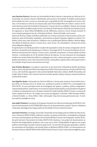 14
ESTUDOS DE GÉNERO, FEMINISTAS E SOBRE AS MULHERES: REFLEXIVIDADE, RESISTÊNCIA E AÇÃO
Ana Catarina Pereira é docente na Universidade da Beira Interior e doutorada em Ciências da Co-
municação, na vertente Cinema e Multimedia, pela mesma universidade. É também representante
da Faculdade de Artes e Letras na Comissão para a Igualdade da UBI. Investigadora do centro Lab-
Com, é licenciada em Ciências da Comunicação pela Universidade Nova de Lisboa e mestre em Di-
reitos Humanos pela Universidade de Salamanca. É autora dos livros A Mulher-Cineasta: Da arte pela
arte a uma estética da diferenciação (2016) e do Estudo do Tecido Operário Têxtil da Cova da Beira (2007).
Co-organizou as obras Filmes (Ir)refletidos (2018), UBICinema 2007/2017 (2017), Geração Invisível: Os
novos cineastas portugueses (2013), e Colectânea de Poesia - Poetas do Fundão, entre outras.
Autora de diversos artigos científicos publicados em revistas nacionais e internacionais, já deu con-
ferências, ações de formação, workshops e masterclasses em Brasil, Espanha, Inglaterra e Suécia. Tra-
balhou vários anos como jornalista e colaborou com as publicações Notícias Sábado e Notícias Maga-
zine (Diário de Notícias), jornal I, revista Focus, entre outras. Foi cofundadora e diretora da revista
online Magnética Magazine.
É regularmente convidada para fazer curadoria de exposições e ciclos de cinema, integrando o júri de
festivais e de painéis da Fundação para a Ciência e Tecnologia (FCT). É uma das fundadoras da Con-
ferência Internacional de Cinema e Outras Artes, realizada anualmente, na Universidade da Beira
Interior, e coordenadora do GT de Estudos Fílmicos da Sopcom. Os seus interesses de investigação
incidem em estudos feministas fílmicos, pedagogia nas artes, cinema português e outras cinemato-
grafias minoritárias. Gere o site Universal Concreto, onde publica regularmente informações sobre o
seu trabalho: https://www.universalconcreto.org/
Ana Cristina Marques is an adjunct researcher at the University of Kurdistan Hewlêr, Kurdistan
Region of Iraq. She gained a PhD in Sociology from ISCTE-University Institute of Lisbon (ISCTE-IUL)
in 2014. Her work has appeared in the journals Symbolic Interaction, Culture, Health  Sexuality, and
Gender, Place  Culture. Her research interests include: gender; family, intimacy and personal lives;
and Kurdish studies.
Ana Espírito-Santo é doutorada em Ciências Políticas e Sociais pelo Instituto Universitário Euro-
peu (EUI), em Florença (2011). É, desde 2011, professora auxiliar no ISCTE-IUL e investigadora do
CIES-ISCTE. As suas principais áreas de investigação são: género e política, política comparada e
representação política. Especializou-se no tema da representação política numa perspetiva de género
e colabora ocasionalmente com o European Institute for Gender Equality (EIGE). É autora e coautora de
vários capítulos de livros e de artigos em revistas prestigiadas, incluindo a West European Politics,
a Electoral Studies e a Party Politics. Mais informação: http://www.anaespiritosanto.com/. E-mail:
ana.espirito.santo@iscte-iul.pt
Ana Isabel Teixeira é estudante do Programa Doutoral em Ciências da Educação da FPCEUP e bol-
seira de doutoramento da FCT (SFRH/BD/128591/2017), desenvolvendo o projeto “Género, Cidadania
e Educação: abordagens das Organizações da Sociedade Civil em Contexto Escolar”.
Ana Lúcia Teixeira é socióloga, licenciada e doutorada em Sociologia pela Faculdade de Ciências So-
ciais e Humanas (NOVA FCSH), professora auxiliar na mesma instituição e investigadora integrada
no Centro Interdisciplinar de Ciências Sociais (CICS.NOVA). É mestre em Prospeção e Análise de Da-
dos pelo Instituto Universitário de Lisboa (ISCTE-IUL). Realizou o seu projeto de doutoramento no
domínio das desigualdades de género, com a tese com o título “Desigualdades de género nos cargos
políticos em Portugal: do poder central ao poder local”. Ao nível dos estudos pós-graduados, colabora
nos mestrados em Sociologia e em Estudos Sobre as Mulheres (NOVA FCSH) e no doutoramento em
Estudos de Género (ISCSP, NOVA FCSH, NOVA School of Law). E-mail: analuciateixeira@fcsh.unl.pt
 