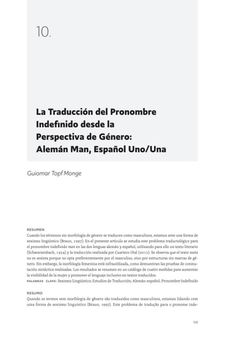159
La Traducción del Pronombre
Indefinido desde la
Perspectiva de Género:
Alemán Man, Español Uno/Una
10.
Guiomar Topf Monge
Resumen
Cuando los términos sin morfología de género se traducen como masculinos, estamos ante una forma de
sexismo lingüístico (Braun, 1997). En el presente artículo se estudia este problema traductológico para
el pronombre indefinido man en las dos lenguas alemán y español, utilizando para ello un texto literario
(Schwarzenbach, 1934) y la traducción realizada por Cuartero Otal (2017). Se observa que el texto meta
no es sexista porque no opta preferentemente por el masculino, sino por estructuras sin marcas de gé-
nero. Sin embargo, la morfología femenina está infrautilizada, como demuestran las pruebas de conmu-
tación sintáctica realizadas. Los resultados se resumen en un catálogo de cuatro medidas para aumentar
la visibilidad de la mujer y promover el lenguaje inclusivo en textos traducidos.
Palabras clave: Sexismo Lingüístico; Estudios de Traducción; Alemán-español; Pronombre Indefinido
Resumo
Quando os termos sem morfologia de gênero são traduzidos como masculinos, estamos lidando com
uma forma de sexismo linguístico (Braun, 1997). Este problema de tradução para o pronome inde-
 