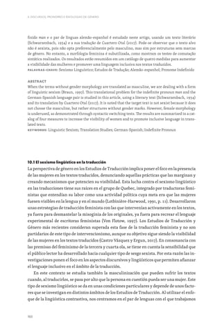 160
II. DISCURSOS, PRONOMES E IDEOLOGIAS DE GÉNERO
finido man e o par de línguas alemão-espanhol é estudado neste artigo, usando um texto literário
(Schwarzenbach, 1934) e a sua tradução de Cuartero Otal (2017). Pode-se observar que o texto alvo
não é sexista, pois não opta preferencialmente pelo masculino, mas sim por estruturas sem marcas
de gênero. No entanto, a morfologia feminina é subutilizada, como mostram os testes de comutação
sintática realizados. Os resultados estão resumidos em um catálogo de quatro medidas para aumentar
a visibilidade das mulheres e promover uma linguagem inclusiva nos textos traduzidos.
Palavras-chave: Sexismo Linguístico; Estudos de Tradução; Alemão-espanhol; Pronome Indefinido
Abstract
When the terms without gender morphology are translated as masculine, we are dealing with a form
of linguistic sexism (Braun, 1997). This translational problem for the indefinite pronoun man and the
German-Spanish language pair is studied in this article, using a literary text (Schwarzenbach, 1934)
and its translation by Cuartero Otal (2017). It is noted that the target text is not sexist because it does
not choose the masculine, but rather structures without gender marks. However, female morphology
is underused, as demonstrated through syntactic switching tests. The results are summarized in a cat-
alog of four measures to increase the visibility of women and to promote inclusive language in trans-
lated texts.
Keywords: Linguistic Sexism; Translation Studies; German-Spanish; Indefinite Pronoun
10.1 El sexismo lingüístico en la traducción
La perspectiva de género en los Estudios de Traducción implica poner el foco en la presencia
de las mujeres en los textos traducidos, denunciando aquellas prácticas que las marginan y
creando mecanismos que potencien su visibilidad. Esta lucha contra el sexismo lingüístico
en las traducciones tiene sus raíces en el grupo de Quebec, integrado por traductoras femi-
nistas que entendían su labor como una actividad política cuya meta era que las mujeres
fuesen visibles en la lengua y en el mundo (Lotbinière-Harwood, 1991, p. 11). Desarrollaron
unas estrategias de traducción feminista con las que intervenían activamente en los textos,
ya fuera para desmantelar la misoginia de los originales, ya fuera para recrear el lenguaje
experimental de escritoras feministas (Von Flotow, 1997). Los Estudios de Traducción y
Género más recientes consideran superada esta fase de la traducción feminista y no son
partidarios de este tipo de intervencionismo, aunque su objetivo sigue siendo la visibilidad
de las mujeres en los textos traducidos (Castro Vázquez y Ergun, 2017). En consonancia con
las premisas del feminismo de la tercera y cuarta ola, se tiene en cuenta la sensibilidad que
el público lector ha desarrollado hacia cualquier tipo de sesgo sexista. Por esta razón las in-
vestigaciones ponen el foco en los aspectos discursivos y lingüísticos que permiten afianzar
el lenguaje inclusivo en el ámbito de la traducción.
En este contexto se estudia también la masculinización que pueden sufrir los textos
cuando, al traducirlos, se pasa por alto que la persona en cuestión pueda ser una mujer. Este
tipo de sexismo lingüístico se da en unas condiciones particulares y depende de unos facto-
res que se investigan en distintos ámbitos de los Estudios de Traducción. Al utilizar el enfo-
que de la lingüística contrastiva, nos centramos en el par de lenguas con el que trabajamos
 