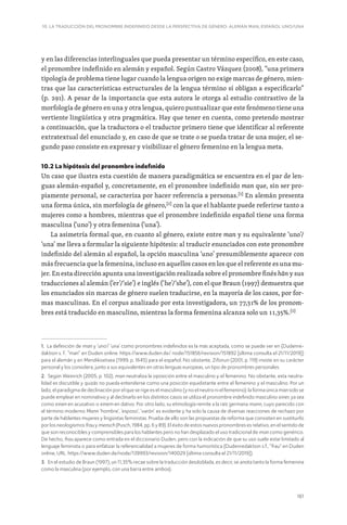 161
10. LA TRADUCCIÓN DEL PRONOMBRE INDEFINIDO DESDE LA PERSPECTIVA DE GÉNERO: ALEMÁN MAN, ESPAÑOL UNO/UNA
y en las diferencias interlinguales que pueda presentar un término específico, en este caso,
el pronombre indefinido en alemán y español. Según Castro Vázquez (2008), “una primera
tipología de problema tiene lugar cuando la lengua origen no exige marcas de género, mien-
tras que las características estructurales de la lengua término sí obligan a especificarlo”
(p. 291). A pesar de la importancia que esta autora le otorga al estudio contrastivo de la
morfología de género en una y otra lengua, quiero puntualizar que este fenómeno tiene una
vertiente lingüística y otra pragmática. Hay que tener en cuenta, como pretendo mostrar
a continuación, que la traductora o el traductor primero tiene que identificar al referente
extratextual del enunciado y, en caso de que se trate o se pueda tratar de una mujer, el se-
gundo paso consiste en expresar y visibilizar el género femenino en la lengua meta.
10.2 La hipótesis del pronombre indefinido
Un caso que ilustra esta cuestión de manera paradigmática se encuentra en el par de len-
guas alemán-español y, concretamente, en el pronombre indefinido man que, sin ser pro-
piamente personal, se caracteriza por hacer referencia a personas.[1]
En alemán presenta
una forma única, sin morfología de género,[2]
con la que el hablante puede referirse tanto a
mujeres como a hombres, mientras que el pronombre indefinido español tiene una forma
masculina (‘uno’) y otra femenina (‘una’).
La asimetría formal que, en cuanto al género, existe entre man y su equivalente ‘uno’/
‘una’ me lleva a formular la siguiente hipótesis: al traducir enunciados con este pronombre
indefinido del alemán al español, la opción masculina ‘uno’ presumiblemente aparece con
más frecuencia que la femenina, incluso en aquellos casos en los que el referente es una mu-
jer. En esta dirección apunta una investigación realizada sobre el pronombre finés hän y sus
traducciones al alemán (‘er’/‘sie’) e inglés (‘he’/‘she’), con el que Braun (1997) demuestra que
los enunciados sin marcas de género suelen traducirse, en la mayoría de los casos, por for-
mas masculinas. En el corpus analizado por esta investigadora, un 77,31% de los pronom-
bres está traducido en masculino, mientras la forma femenina alcanza solo un 11,35%.[3]
1. La definición de man y ‘uno’/ ‘una’ como pronombres indefinidos es la más aceptada, como se puede ver en (Dudenre-
daktion s. f.: “man” en Duden online: https://www.duden.de/ node/151856/revision/151892 [última consulta el 21/11/2019])
para el alemán y en Mendikoetxea (1999, p. 1645) para el español. No obstante, Zifonun (2001, p. 119) insiste en su carácter
personal y los considera, junto a sus equivalentes en otras lenguas europeas, un tipo de pronombres personales.
2. Según Weinrich (2005, p. 102), man neutraliza la oposición entre el masculino y el femenino. No obstante, esta neutra-
lidad es discutible y quizás no pueda entenderse como una posición equidistante entre el femenino y el masculino. Por un
lado, el paradigma de declinación por el que se rige es el masculino (y no el neutro ni el femenino): la forma única man solo se
puede emplear en nominativo y al declinarlo en los distintos casos se utiliza el pronombre indefinido masculino einer, ya sea
como einen en acusativo o einem en dativo. Por otro lado, su etimología remite a la raíz germana mann, cuyo parecido con
el término moderno Mann ‘hombre’, ‘esposo’, ‘varón’ es evidente y ha sido la causa de diversas reacciones de rechazo por
parte de hablantes mujeres y lingüistas feministas. Prueba de ello son las propuestas de reforma que consisten en sustituirlo
por los neologismos frau y mensch (Pusch, 1984, pp. 6 y 89). El éxito de estos nuevos pronombres es relativo, en el sentido de
que son reconocibles y comprensibles para los hablantes pero no han desplazado el uso tradicional de man como genérico.
De hecho, frau aparece como entrada en el diccionario Duden, pero con la indicación de que su uso suele estar limitado al
lenguaje feminista o para enfatizar la referencialidad a mujeres de forma humorística (Dudenredaktion s.f., “frau” en Duden
online, URL: https://www.duden.de/node/139993/revision/140029 [última consulta el 21/11/2019]).
3. En el estudio de Braun (1997), un 11,35% recae sobre la traducción desdoblada, es decir, se anota tanto la forma femenina
como la masculina (por ejemplo, con una barra entre ambos).
 