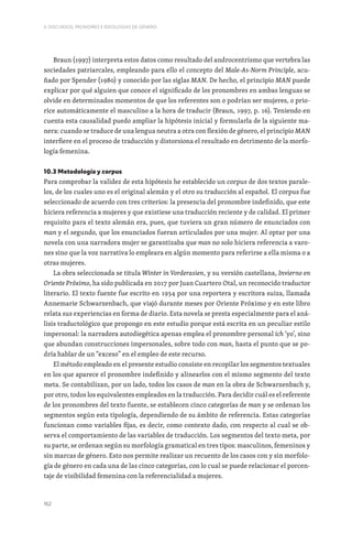 162
II. DISCURSOS, PRONOMES E IDEOLOGIAS DE GÉNERO
Braun (1997) interpreta estos datos como resultado del androcentrismo que vertebra las
sociedades patriarcales, empleando para ello el concepto del Male-As-Norm Principle, acu-
ñado por Spender (1980) y conocido por las siglas MAN. De hecho, el principio MAN puede
explicar por qué alguien que conoce el significado de los pronombres en ambas lenguas se
olvide en determinados momentos de que los referentes son o podrían ser mujeres, o prio-
rice automáticamente el masculino a la hora de traducir (Braun, 1997, p. 16). Teniendo en
cuenta esta causalidad puedo ampliar la hipótesis inicial y formularla de la siguiente ma-
nera: cuando se traduce de una lengua neutra a otra con flexión de género, el principio MAN
interfiere en el proceso de traducción y distorsiona el resultado en detrimento de la morfo-
logía femenina.
10.3 Metodología y corpus
Para comprobar la validez de esta hipótesis he establecido un corpus de dos textos parale-
los, de los cuales uno es el original alemán y el otro su traducción al español. El corpus fue
seleccionado de acuerdo con tres criterios: la presencia del pronombre indefinido, que este
hiciera referencia a mujeres y que existiese una traducción reciente y de calidad. El primer
requisito para el texto alemán era, pues, que tuviera un gran número de enunciados con
man y el segundo, que los enunciados fueran articulados por una mujer. Al optar por una
novela con una narradora mujer se garantizaba que man no solo hiciera referencia a varo-
nes sino que la voz narrativa lo empleara en algún momento para referirse a ella misma o a
otras mujeres.
La obra seleccionada se titula Winter in Vorderasien, y su versión castellana, Invierno en
Oriente Próximo, ha sido publicada en 2017 por Juan Cuartero Otal, un reconocido traductor
literario. El texto fuente fue escrito en 1934 por una reportera y escritora suiza, llamada
Annemarie Schwarzenbach, que viajó durante meses por Oriente Próximo y en este libro
relata sus experiencias en forma de diario. Esta novela se presta especialmente para el aná-
lisis traductológico que propongo en este estudio porque está escrita en un peculiar estilo
impersonal: la narradora autodiegética apenas emplea el pronombre personal ich ‘yo’, sino
que abundan construcciones impersonales, sobre todo con man, hasta el punto que se po-
dría hablar de un “exceso” en el empleo de este recurso.
El método empleado en el presente estudio consiste en recopilar los segmentos textuales
en los que aparece el pronombre indefinido y alinearlos con el mismo segmento del texto
meta. Se contabilizan, por un lado, todos los casos de man en la obra de Schwarzenbach y,
por otro, todos los equivalentes empleados en la traducción. Para decidir cuál es el referente
de los pronombres del texto fuente, se establecen cinco categorías de man y se ordenan los
segmentos según esta tipología, dependiendo de su ámbito de referencia. Estas categorías
funcionan como variables fijas, es decir, como contexto dado, con respecto al cual se ob-
serva el comportamiento de las variables de traducción. Los segmentos del texto meta, por
su parte, se ordenan según su morfología gramatical en tres tipos: masculinos, femeninos y
sin marcas de género. Esto nos permite realizar un recuento de los casos con y sin morfolo-
gía de género en cada una de las cinco categorías, con lo cual se puede relacionar el porcen-
taje de visibilidad femenina con la referencialidad a mujeres.
 