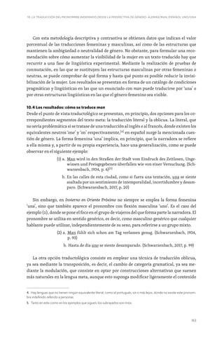 163
10. LA TRADUCCIÓN DEL PRONOMBRE INDEFINIDO DESDE LA PERSPECTIVA DE GÉNERO: ALEMÁN MAN, ESPAÑOL UNO/UNA
Con esta metodología descriptiva y contrastiva se obtienen datos que indican el valor
porcentual de las traducciones femeninas y masculinas, así como de las estructuras que
mantienen la ambigüedad o neutralidad de género. No obstante, para formular una reco-
mendación sobre cómo aumentar la visibilidad de la mujer en un texto traducido hay que
recurrir a una fase de lingüística experimental. Mediante la realización de pruebas de
conmutación, en las que se sustituyen las estructuras masculinas por otras femeninas o
neutras, se puede comprobar de qué forma y hasta qué punto es posible reducir la invisi-
bilización de la mujer. Los resultados se presentan en forma de un catálogo de condiciones
pragmáticas y lingüísticas en las que un enunciado con man puede traducirse por ‘una’ o
por otras estructuras lingüísticas en las que el género femenino sea visible.
10.4 Los resultados: cómo se traduce man
Desde el punto de vista traductológico se presentan, en principio, dos opciones para los co-
rrespondientes segmentos del texto meta: la traducción literal y la oblicua. La literal, que
no sería problemática si se tratase de una traducción al inglés o al francés, donde existen los
equivalentes neutros ‘one’ y ‘on’ respectivamente,[4]
en español surge la mencionada cues-
tión de género. La forma femenina ‘una’ implica, en principio, que la narradora se refiere
a ella misma y, a partir de su propia experiencia, hace una generalización, como se puede
observar en el siguiente ejemplo:
(1) a. 
Man wird in den Straßen der Stadt vom Eindruck des Zeitlosen, Unge-
wissen und Preisgegebenen überfallen wie von einer Versuchung. (Sch-
warzenbach, 1934, p. 6)[5]
b. 
En las calles de esta ciudad, como si fuera una tentación, una se siente
asaltada por un sentimiento de intemporalidad, incertidumbre y desam-
paro. (Schwarzenbach, 2017, p. 20)
Sin embargo, en Invierno en Oriente Próximo no siempre se emplea la forma femenina
‘una’, sino que también aparece el pronombre con flexión masculina ‘uno’. Es el caso del
ejemplo (2), donde se pone el foco en el grupo de viajeros del que forma parte la narradora. El
pronombre se utiliza en sentido genérico, es decir, como masculino genérico que cualquier
hablante puede utilizar, independientemente de su sexo, para referirse a un grupo mixto.
(2) a. 
Man fühlt sich schon am Tag verlassen genug. (Schwarzenbach, 1934,
p. 93)
b. 
Hasta de día uno se siente desamparado. (Schwarzenbach, 2017, p. 99)
La otra opción traductológica consiste en emplear una técnica de traducción oblicua,
ya sea mediante la transposición, es decir, el cambio de categoría gramatical, ya sea me-
diante la modulación, que consiste en optar por construcciones alternativas que suenen
más naturales en la lengua meta, aunque esto suponga modificar ligeramente el contenido
4. Hay lenguas que no tienen ningún equivalente literal, como el portugués, sin ir más lejos, donde no existe este pronom-
bre indefinido referido a personas.
5. Tanto en este como en los ejemplos que siguen, los subrayados son míos.
 