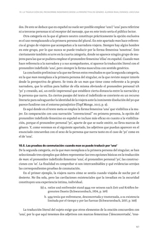 167
10. LA TRADUCCIÓN DEL PRONOMBRE INDEFINIDO DESDE LA PERSPECTIVA DE GÉNERO: ALEMÁN MAN, ESPAÑOL UNO/UNA
dos. De esto se deduce que en español no suele ser posible emplear ‘uno’/ ‘una’ para referirse
ni a terceras personas ni al receptor del mensaje, que en este texto sería el público lector.
Otra categoría en la que el género neutro constituye prácticamente la opción exclusiva
es el uso reemplazando a la primera persona del plural. En este apartado man hace referen-
cia al grupo de viajeros que acompañan a la narradora viajera. Siempre hay algún hombre
en este grupo, por lo que nunca se puede traducir por la forma femenina ‘nosotras’. Esto
ciertamente también ocurre en la cuarta categoría, donde no aparece ningún grupo de mu-
jeres para las que se pudiera emplear el pronombre femenino ‘ellas’ en español. Cuando man
hace referencia a la narradora y a sus acompañantes, sí aparece la traducción literal con el
pronombre indefinido ‘uno’, pero siempre la forma masculina con sentido genérico.
La conclusión preliminar a la que me llevan estos resultados es que la segunda categoría,
en la que man reemplaza a la primera persona del singular, es la que reviste mayor interés
desde la perspectiva de género. Se trata de un man que tiene como referente a la propia
narradora, que lo utiliza para hablar de ella misma obviando el pronombre personal ich
‘yo’ y creando, así, un estilo impersonal que establece cierta distancia entre la narración y
la persona que narra. En ciertos pasajes del texto el indefinido se convierte en un recurso
literario para salvaguardar la identidad de la viajera ante la inminente disolución del yo que
parece fundirse con el entorno paisajístico (Topf Monge, 2017, p. 9).
Es aquí donde en el texto meta se emplea la forma femenina ‘una’ que visibiliza a la mu-
jer. En comparación con una narración “convencional” en primera persona, la opción del
pronombre indefinido femenino en español es incluso más eficaz en cuanto a la visibiliza-
ción, porque el pronombre personal ‘yo’, aparte de que se suele omitir, no lleva marcas de
género. Y, como veremos en el siguiente apartado, los adjetivos que puedan aparecer en el
enunciado concuerdan con el sexo de la persona que narra tanto en el caso de ‘yo’ como en
el de ‘una’.
10.5. Las pruebas de conmutación: cuando man se puede traducir por ‘una’
De la segunda categoría, en la que man reemplaza a la primera persona del singular, se han
seleccionado tres ejemplos que deben representar las tres opciones básicas en la traducción
de man: el pronombre indefinido femenino ‘una’, el pronombre personal ‘yo’, las construc-
ciones con ‘se’. La finalidad es comprobar si son intercambiables y qué evidencias arrojan
las correspondientes pruebas de conmutación.
En el primer ejemplo, la viajera narra cómo se sentía cuando viajaba de noche por el
desierto. No iba sola, pero las cavilaciones existenciales que la invadían en la oscuridad
constituyen una experiencia íntima, individual.
(6) a. 
ratlos und entfremdet stand man vor seinem nach Zeit und Kräften be-
grenzten Dasein (Schwarzenbach, 1934, p. 169)
b. 
una tenía que enfrentarse, desconcertada y trastornada, a su existencia
limitada por el tiempo y por las fuerzas (Schwarzenbach, 2017, p. 168)
La traducción literal del sujeto exige que otros elementos de la oración concuerden con
‘una’, por lo que aquí tenemos dos adjetivos con marcas femeninas (‘desconcertada’, ‘tras-
 