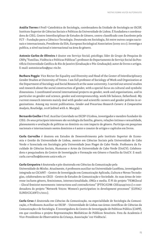 15
NOTAS SOBRE AS/OS AUTORAS/ES
Anália Torres é Prof.ª Catedrática de Sociologia, coordenadora da Unidade de Sociologia no ISCSP,
Instituto Superior de Ciências Sociais e Políticas da Universidade de Lisboa. É fundadora e coordena-
dora do CIEG, Centro Interdisciplinar de Estudos de Género, centro classificado com Excelente pela
FCT – Fundação para a Ciência e Tecnologia. Doutorada em Sociologia, foi entre outros cargos nacio-
nais e internacionais, Presidente da ESA, European Sociological Association (2009-2011). Investiga e
publica, a nível nacional e internacional na área do género.
Antonio Carlos de Oliveira é doutor em Serviço Social; psicólogo; líder do Grupo de Pesquisa do
CNPq “Famílias, Violência e Políticas Públicas”; professor do Departamento de Serviço Social da Pon-
tifícia Universidade Católica do Rio de Janeiro (Graduação e Pós-Graduação); autor de livros e artigos.
E-mail: antoniocarlos@puc-rio.br.
Barbara Poggio: Vice Rector for Equality and Diversity and Head of the Center of Interdisciplinary
Gender Studies at University of Trento. I am full professor of Sociology of Work and Organization at
the Department of Sociology and Social Research at the same university. I carried out several studies
and research about the social construction of gender, with a special focus on cultural and symbolic
dimensions. I coordinated several international projects on gender, work and organizations, and in
particular on gender and science, gender and entrepreneurship, work-life balance, fatherhood. My
current research interests mainly deal with gender and scientific careers and gender policies in or-
ganizations. Among my recent publications, Gender and Precarious Research Careers: A Comparative
Analysis, Routledge, 2018 (edited with A. Murgia).
Bernardo Coelho é Prof. Auxiliar Convidado no ISCSP-ULisboa, investigador e membro fundador do
CIEG. Os seus principais interesses são sociologia da família, género, relações íntimas e sexualidade,
planeamento e avaliação de políticas no domínio ou com impacto de género. Participa em pesquisas
nacionais e internacionais nestes domínios e é autor e coautor de artigos e capítulos em livros.
Carla Carvalho é doutora em Estudos de Desenvolvimento pelo Instituto Superior de Econo-
mia e Gestão da Universidade de Lisboa, mestre em Ciências Sociais pela Universidade de Cabo
Verde e licenciada em Sociologia pela Universidade Jean Piaget de Cabo Verde. Professora da Fa-
culdade de Ciências Sociais, Humanas e Artes da Universidade de Cabo Verde (UniCV). Colabora-
dora e pesquisadora do Centro de Investigação e Formação em Género e Família da UniCV. E-mail:
carla.carvalho@docente.unicv.edu.cv
Carla Cerqueira é doutorada e pós-doutorada em Ciências da Comunicação pela
Universidade do Minho. Atualmente, é professora auxiliar na Universidade Lusófona, investigadora
integrada no CICANT – Centro de Investigação em Comunicação Aplicada, Cultura e Novas Tecnolo-
gias, colaboradora no CECS - Centro de Estudos de Comunicação e Sociedade. As suas áreas de inte-
resse incluem género, feminismos, interseccionalidade, ONGs e media. É PI do projeto “FEMGlocal
– Glocal feminist movements: interactions and contradictions” (PTDC/COM-CSS/4049/2021) e coor-
denadora do projeto “Network Voices: Women’s participation in development processes” (COFAC/
ILIND/CICANT/1/2021).
Carla Cruz é doutorada em Ciências da Comunicação, na especialidade de Sociologia da Comuni-
cação, e Professora Auxiliar no ISCSP – Universidade de Lisboa nas áreas científicas de Ciências da
Comunicação e de Sociologia. É investigadora do Centro de Investigação de Políticas Pública (CAPP),
em que coordena o projeto Representações Mediáticas de Públicos Sensíveis. Fora da Academia é
Vice-Presidente do Observatório da Criança, Associação ‘100 Violência’.
 