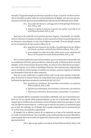 168
II. DISCURSOS, PRONOMES E IDEOLOGIAS DE GÉNERO
tornada’). El segundo ejemplo procede de un episodio en el que, a causa de una lluvia torren-
cial, la narradora no pudo visitar los enclaves históricos de Bagdad, sino que tuvo que per-
manecer en el hotel, igual que presumiblemente todos los demás habitantes de la ciudad:
(7) a. 
dann nahm der Sturm zu, und man saß im Hotel gefangen (Schwarzen-
bach, 1934, p. 133)
b. 
después se agravó la tormenta y me tuve que quedar encerrada en mi
hotel (Schwarzenbach, 2017, p. 136)
Aquí man se ha traducido con la primera persona singular, el pronombre ‘yo’ omitido.
Como el referente es la propia narradora, la marca gramatical femenina puede aparecer en
los elementos concordantes, en este caso el adjetivo ‘encerrada’. El tercer ejemplo consiste
en una transposición de man a pasiva refleja con ‘se’:
(8) a. 
man hörte die Geräusche der Straßen, hinaufdringend mit den Wolken
von Geruch, aus Bazar und Garküchen (Schwarzenbach, 1934, p. 110)
b. 
se escuchaban los ruidos de la calle, subían junto con las vaharadas del
bazar y de los puestos de comida (Schwarzenbach, 2017, p. 115)
Por el contexto queda claro que era la narradora, que en ese momento se encontraba sola
en su habitación del hotel, quien percibía los ruidos de la calle. A diferencia de los otros dos
ejemplos, en las construcciones de pasiva refleja, así como en otras alternativas que apare-
cen, como hay que, no se utiliza la morfología femenina. Son construcciones impersonales
que se consideran neutras porque no señalan con número, persona ni género al referente
que desempeña la función de sujeto semántico.
Para ver en qué condiciones se podría utilizar cada una de estas opciones traductoló-
gicas de Invierno en Oriente Próximo, he comprobado hasta qué punto son intercambiables
realizando las siguientes pruebas de conmutación (9), (10) y (11).
(9) a. 
una tenía que enfrentarse, desconcertada y trastornada, a su existencia
(Schwarzenbach, 2017, p. 168)
b. 
(yo) tenía que enfrentarme, desconcertada y trastornada, a mi existencia
c. 
*se tenía que enfrentarse, desconcertado y trastornado, a su existencia
En el ejemplo (9b) he conmutado el pronombre indefinido ‘una’ por el pronombre per-
sonal ‘yo’. Es una opción válida gramaticalmente, ya sea con el pronombre omitido o no,
siempre que se establezca la concordancia con los elementos sintácticos que siguen. En este
caso, los adjetivos terminados en –a indican que se trata de una mujer y se mantienen igual
que en (9a). Sin embargo, con el ejemplo (9c) se puede comprobar que la conmutación por
‘se’ no funciona y el resultado es agramatical.
El ejemplo (10) se obtiene a partir de un segmento en el que se ha traducido man por
‘yo’ (10a). La conmutación por ‘una’ es posible, aunque dudosa porque no parece idiomática,
como se puede observar en (10b), y la opción de la construcción con ‘se’ resulta nuevamente
agramatical (10c):
(10) a. 
me tuve que quedar encerrada en mi hotel (Schwarzenbach, 2017, p. 136)
 