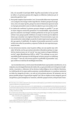 170
II. DISCURSOS, PRONOMES E IDEOLOGIAS DE GÉNERO
ción, sin sucumbir al principio MAN. Aquellos enunciados en los que man
se refiere a la primera persona del singular no deberían traducirse por el
masculino genérico ‘uno’.
2. 
Para poder emplear el pronombre ‘una’, el enunciado debe estar en presente
o en cualquier otro tiempo verbal imperfectivo. Desde la perspectiva de gé-
nero, esta es la mejor opción, porque las marcas femeninas aparecen tanto
en el propio pronombre como en todos los adjetivos que concuerdan con él.
3. 
La traducción mediante la primera persona siempre es posible,[10]
ya que
no tiene ninguna restricción gramatical. Es recomendable, especialmente
para los contextos con tiempos verbales perfectivos en los que no se puede
utilizar ‘una’, porque puede visibilizar a la mujer en tanto que los adjetivos
tienen que concordar con el género femenino. El inconveniente es que con
esta modulación traductológica se pierde el matiz impersonal y generaliza-
dor que aporta el indefinido. Al emplear el pronombre personal, la acción
verbal recae sobre la narradora y expresa el relato de una experiencia per-
sonal sin más.
4. 
Las estructuras neutras, como la pasiva refleja, son una opción muy utili-
zada. De hecho, son las que suenan naturales e idiomáticas porque en espa-
ñol las construcciones con ‘se’ son de “uso muy común en lengua hablada y
escrita”, según Mendikoetxea (1999, p. 1635).[11]
Sin embargo, no son reco-
mendables desde la perspectiva del lenguaje inclusivo porque no visibilizan
a la mujer.[12]
Aun así, esta tercera opción es preferible al pronombre ‘uno’,
que conlleva un máximo de morfología masculina.
Las recomendaciones y restricciones formuladas hasta aquí pueden considerarse, en su
conjunto, una estrategia feminista de traducción, ya que pretenden servir de guía en la apli-
cación, consciente y coherente, de las técnicas traductológicas con un objetivo feminista.
La visibilización de la mujer podría aumentar considerablemente si se pudiese sustanciar
en todas las categorías de man, y no solo en la de primera persona. De momento, esto no
parece posible porque el equivalente español ‘una’ solo se emplea en esta categoría; para el
uso gnómico y para reemplazar al ‘nosotros’, referido a grupos mixtos, está previsto el mas-
10. Esta restricción se refiere sobre todo a la primera persona del singular ‘yo’, pero también es extensible al plural ‘nosotras’,
cuando el referente es un grupo de mujeres.
11. Hemos visto que el uso de las estructuras con ‘se’ está limitado por su incompatibilidad con los verbos pronominales. Se-
ría interesante analizar la relación entre esta incompatibilidad y las traducciones por ‘una’, ya que estas últimas parecen ganar
fuerza como opción traductológica justamente cuando concurre con verbos pronominales, como es el caso de ‘sentirse’
en (1b) y ‘enfrentarse’ en (6b).
12. Las estructuras impersonales son, en principio, neutras, pero pueden llegar a invisibilizar lo femenino y distorsionar la
traducción desde el principio MAN en determinados contextos.
(12) a. man kann nicht so gutgläubig sein a.‘ man muss aufpassen
b. no se puede ser tan ingenuo		 b.’ hay que estar atento
c. no se puede ser tan ingenua		 c.’ hay que estar atenta
Suele emplearse el masculino genérico (12b) para asegurar la interpretación impersonal del enunciado, puesto que (12c)
limita la referencialidad a una mujer en concreto.
 