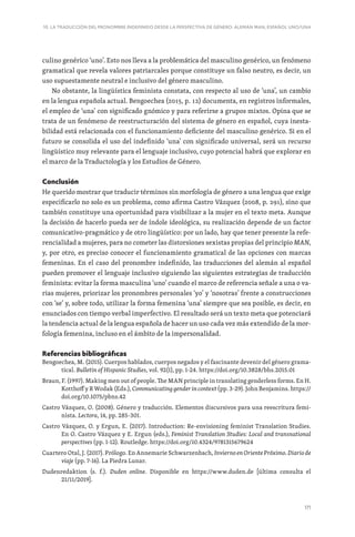 171
10. LA TRADUCCIÓN DEL PRONOMBRE INDEFINIDO DESDE LA PERSPECTIVA DE GÉNERO: ALEMÁN MAN, ESPAÑOL UNO/UNA
culino genérico ‘uno’. Esto nos lleva a la problemática del masculino genérico, un fenómeno
gramatical que revela valores patriarcales porque constituye un falso neutro, es decir, un
uso supuestamente neutral e inclusivo del género masculino.
No obstante, la lingüística feminista constata, con respecto al uso de ‘una’, un cambio
en la lengua española actual. Bengoechea (2015, p. 12) documenta, en registros informales,
el empleo de ‘una’ con significado gnómico y para referirse a grupos mixtos. Opina que se
trata de un fenómeno de reestructuración del sistema de género en español, cuya inesta-
bilidad está relacionada con el funcionamiento deficiente del masculino genérico. Si en el
futuro se consolida el uso del indefinido ‘una’ con significado universal, será un recurso
lingüístico muy relevante para el lenguaje inclusivo, cuyo potencial habrá que explorar en
el marco de la Traductología y los Estudios de Género.
Conclusión
He querido mostrar que traducir términos sin morfología de género a una lengua que exige
especificarlo no solo es un problema, como afirma Castro Vázquez (2008, p. 291), sino que
también constituye una oportunidad para visibilizar a la mujer en el texto meta. Aunque
la decisión de hacerlo pueda ser de índole ideológica, su realización depende de un factor
comunicativo-pragmático y de otro lingüístico: por un lado, hay que tener presente la refe-
rencialidad a mujeres, para no cometer las distorsiones sexistas propias del principio MAN,
y, por otro, es preciso conocer el funcionamiento gramatical de las opciones con marcas
femeninas. En el caso del pronombre indefinido, las traducciones del alemán al español
pueden promover el lenguaje inclusivo siguiendo las siguientes estrategias de traducción
feminista: evitar la forma masculina ‘uno’ cuando el marco de referencia señale a una o va-
rias mujeres, priorizar los pronombres personales ‘yo’ y ‘nosotras’ frente a construcciones
con ‘se’ y, sobre todo, utilizar la forma femenina ‘una’ siempre que sea posible, es decir, en
enunciados con tiempo verbal imperfectivo. El resultado será un texto meta que potenciará
la tendencia actual de la lengua española de hacer un uso cada vez más extendido de la mor-
fología femenina, incluso en el ámbito de la impersonalidad.
Referencias bibliográficas
Bengoechea, M. (2015). Cuerpos hablados, cuerpos negados y el fascinante devenir del género grama-
tical. Bulletin of Hispanic Studies, vol. 92(1), pp. 1-24. https://doi.org/10.3828/bhs.2015.01
Braun, F. (1997). Making men out of people. The MAN principle in translating genderless forms. En H.
Kotthoff y R Wodak (Eds.), Communicating gender in context (pp. 3-29). John Benjamins. https://
doi.org/10.1075/pbns.42
Castro Vázquez, O. (2008). Género y traducción. Elementos discursivos para una reescritura femi-
nista. Lectora, 14, pp. 285-301.
Castro Vázquez, O. y Ergun, E. (2017). Introduction: Re-envisioning feminist Translation Studies.
En O. Castro Vázquez y E. Ergun (eds.), Feminist Translation Studies: Local and transnational
perspectives (pp. 1-12). Routledge. https://doi.org/10.4324/9781315679624
Cuartero Otal, J. (2017). Prólogo. En Annemarie Schwarzenbach, Invierno en Oriente Próximo. Diario de
viaje (pp. 7-16). La Piedra Lunar.
Dudenredaktion (s. f.). Duden online. Disponible en https://www.duden.de [última consulta el
21/11/2019].
 