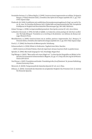 172
II. DISCURSOS, PRONOMES E IDEOLOGIAS DE GÉNERO
Fernández Soriano, O. y Táboas Baylín, S. (1999). Construcciones impersonales no reflejas. En Ignacio
Bosque y Violeta Demonte (Eds.), Gramática descriptiva de la lengua española (vol. 2, pp. 1723-
1779). Espasa Calpe.
Fludernik, M. (1995). Erzähltexte mit unüblichem Personalpronominagebrauch: Engl. one und it, frz.
on, dt. man. En Dorothea Kullmann (ed.), Erlebte Rede und impressionistischer Stil. Europäische
Erzählprosa im Vergleich mit ihren deutschen Übersetzungen (pp. 283-308). Wallstein.
Gómez Torrego, L. (1998). La impersonalidad gramatical. Descripción y norma (3.ª ed.). Arco Libros.
Lotbinière-Harwood, S. (1991). Re-belle et infidèle. La traduction comme pratique de reécriture au fémi-
nin/ The body bilingual. Translation as a rewriting in the feminine. Les éditions du Remue-mé-
nage; Women’s Press.
Mendikoetxea, A. (1999). Construcciones con se: medias, pasivas e impersonales. En I. Bosque y V.
Demonte (Eds.), Gramática descriptiva de la lengua española (vol. 2, pp. 1631-1722). Espasa Calpe.
Pusch, L. F. (1984). Das Deutsche als Männersprache. Suhrkamp.
Schwarzenbach, A. (1934). Winter in Vorderasien. Tagebuch einer Reise. Rascher.
— (2017). Invierno en Oriente Próximo. Diario de viaje (trad. de Juan Cuartero Otal). La piedra lunar.
Spender, D. (1985). Man made language (2.ª ed.). Routledge; Kegan Paul.
Topf Monge, G. (2017). “Man stelle sich einen Hügel vor”. La descripción fotográfica en Winter in Vor-
derasien de Annemarie Schwarzenbach. Magazin, 25, pp. 6-11. http://dx.doi.org/10.12795/mA-
GAzin.2017.i25.01
Von Flotow, L. (1997). TranslationandGender:Translatinginthe‚EraofFeminism‘. St. Jerome Publishing;
Ottawa University Press.
Weinrich, H. (2005). Textgrammatik der deutschen Sprache (3.ª ed. rev.). Olms.
Zifonun, G. (2001). Grammatik des Deutschen im europäischen Vergleich: Das Pronomen (vol. 1). Institut
für Deutsche Sprache.
 