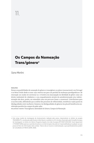 173
Os Campos da Nomeação
Trans/género*
11.
Sara Merlini
Resumo
Pensar as possibilidades de nomeação do género e trans/género no plano transnacional e em Portugal
e no Reino Unido desde os anos 1950 reenvia-nos para um período de mudanças paradigmáticas e de
renovação nos modos de ser/tornar-se. A história da emancipação da identidade de género como um
direito inalienável de cidadania e o seu enquadramento através da autodeterminação e/ou indeter-
minação não deve, porém, ser entendida como um percurso linear e consensual. Contribuímos para
a sua discussão, defendendo que a análise dos processos de reflexividade, resistência e ação quanto às
(des)igualdades entre mulheres e homens e às (des)igualdades de géneros (no plural) beneficia da con-
sideração paralela dos campos do poder-saber.
Palavras-chave: Trans/género; Identidade de Género; Campos de Nomeação
* 
Este artigo resulta da investigação de doutoramento realizada pela autora, desenvolvida no âmbito do projeto
TRANSRIGHTS, coordenado pela Doutora Sofia Aboim e acolhido no ICS-ULisboa, financiado pelo Conselho Europeu
de Investigação no âmbito do Sétimo Programa-Quadro da União Europeia (FP7/2007-2013) ERC Grant Agreement
n.º 615594. Reflete apenas as opiniões da autora e a União Europeia não pode ser responsabilizada por qualquer uso que
possa ser feito das informações nele contidas. Trata-se de um resumo e sistematização, cujos aprofundamentos podem
ser consultados em Merlini (2018, 2020).
 
