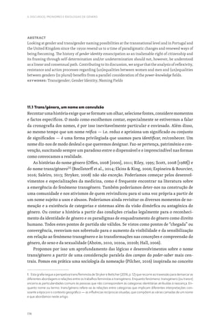 174
II. DISCURSOS, PRONOMES E IDEOLOGIAS DE GÉNERO
Abstract
Looking at gender and trans/gender naming possibilities at the transnational level and in Portugal and
the United Kingdom since the 1950s resend us to a time of paradigmatic changes and renewed ways of
being/becoming. The history of gender identity emancipation as an inalienable right of citizenship and
its framing through self-determination and/or undetermination should not, however, be understood
as a linear and consensual path. Contributing to its discussion, we argue that the analysis of reflexivity,
resistance and action processes regarding (un)equalities between women and men and (un)equalities
between genders (in plural) benefits from a parallel consideration of the power-knowledge fields.
Keywords: Trans/gender; Gender Identity; Naming Fields
11.1 Trans/género, um nome em convulsão
Recontar uma história exige que se formate um olhar, selecione fontes, considere momentos
e factos específicos. O modo como escolhemos contar, especialmente se estivermos a falar
da cronografia dos nomes, é por isso inevitavelmente particular e enviesado. Além disso,
ao mesmo tempo que um nome reifica — i.e. reduz e aprisiona um significado ou conjunto
de significados — é uma forma privilegiada que usamos para identificar, re/conhecer. Um
nome diz-nos de modo desleal o que queremos designar. Faz-se pertença, património e con-
venção, suscitando sempre um paradoxo entre o dispensável e o imprescindível nas formas
como convocamos a realidade.
As histórias do nome género (Offen, 2008 [2000], 2011; Riley, 1995; Scott, 2008 [1988]) e
do nome trans/género[1]
(Boellstorff et al., 2014; Ekins  King, 2006; Espineira  Bourcier,
2016; Saleiro, 2013; Stryker, 2008) não são exceção. Poderíamos começar pelos desenvol-
vimentos e especializações da medicina, como é frequente encontrar na literatura sobre
a emergência do fenómeno transgénero. Também poderíamos deter-nos na construção de
uma comunidade e nos ativismos de quem reivindicou para si uma voz própria a partir de
um nome sujeito a usos e abusos. Poderíamos ainda revisitar os diversos momentos de no-
meação e a existência de categorias e sistemas além da visão dimórfica ou antagónica do
género. Ou contar a história a partir das condições criadas legalmente para o reconheci-
mento da identidade de género e os paradigmas de enquadramento do género como direito
humano. Todos estes pontos de partida são válidos. Se vistos como pontos de “chegada” ou
convergência, reenviam-nos sobretudo para o aumento da visibilidade e da sensibilização
em relação ao fenómeno transgénero e às transformações nas conceções e compreensão do
género, do sexo e da sexualidade (Aboim, 2010, 2020a, 2020b; Hall, 2006).
Propomos por isso um aprofundamento das lógicas e desenvolvimentos sobre o nome
trans/género a partir de uma consideração paralela dos campos do poder-saber mais cen-
trais. Pomos em prática uma sociologia da nomeação (Pilcher, 2016) inspirada no conceito
1. Esta grafia segue a perspetiva trans/feminista de Stryker e Bettcher (2016, p. 12) que recorre ao travessão para demarcar as
diferentes abordagens e relações entre os trabalhos feministas e transgénero. Enquanto fenómeno: transgénero (ou trans*)
encerra as particularidades comuns às pessoas que não correspondem às categorias identitárias atribuídas à nascença. En-
quanto nome ou termo: trans/género refere-se às relações entre categorias que implicam diferentes interpretações con-
soante a época e o contexto geográfico — as influências recíprocas situadas, que compõem as várias camadas de um nome
e que abordamos neste artigo.
 