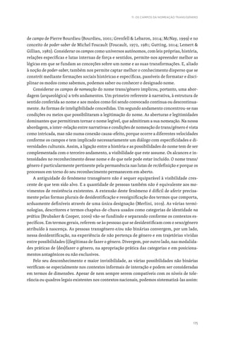 175
11. OS CAMPOS DA NOMEAÇÃO TRANS/GÉNERO
de campo de Pierre Bourdieu (Bourdieu, 2001; Grenfell  Lebaron, 2014; McNay, 1999) e no
conceito de poder-saber de Michel Foucault (Foucault, 1972, 1981; Gutting, 2014; Lemert 
Gillian, 1982). Considerar os campos como universos autónomos, com leis próprias, história,
relações específicas e lutas internas de força e sentidos, permite-nos apreender melhor as
lógicas em que se fundam as conceções sobre um nome e as suas transformações. E, aliado
à noção de poder-saber, também nos permite captar melhor o conhecimento disperso que se
constrói mediante formações sociais históricas e específicas, passíveis de formatar e disci-
plinar os modos como sabemos, podemos saber ou conhecer o designado nome.
Considerar os campos de nomeação do nome trans/género implicou, portanto, uma abor-
dagem (arqueológica) a três andamentos. Um primeiro referente à narrativa, à estrutura de
sentido conferida ao nome e aos modos como foi sendo convocado contínua ou descontinua-
mente. As formas de inteligibilidade concedidas. Um segundo andamento concentrou-se nas
condições ou meios que possibilitaram a legitimação do nome. As aberturas e legitimidades
dominantes que permitiram tornar o nome legível, que admitiram a sua nomeação. Na nossa
abordagem, a inter-relação entre narrativas e condições de nomeação do trans/género é vista
como intricada, mas não numa conexão causa-efeito, porque ocorre a diferentes velocidades
conforme os campos e tem implicado necessariamente um diálogo com especificidades e di-
versidades culturais. Assim, a ligação entre a história e as possibilidades do nome tem de ser
complementada com o terceiro andamento, a visibilidade que este assume. Os alcances e in-
tensidades no reconhecimento desse nome e do que nele pode estar incluído. O nome trans/
género é particularmente pertinente pela permanência nas lutas de re/definição e porque os
processos em torno do seu reconhecimento permanecem em aberto.
A antiguidade do fenómeno transgénero não é sequer equiparável à visibilidade cres-
cente de que tem sido alvo. E a quantidade de pessoas também não é equivalente aos mo-
vimentos de resistência existentes. A extensão deste fenómeno é difícil de aferir precisa-
mente pelas formas plurais de desidentificação e ressignificação dos termos que comporta,
arduamente definíveis através de uma única designação (Merlini, 2019). As várias termi-
nologias, descritores e termos chapéus-de-chuva usados como categorias de identidade na
prática (Brubaker  Cooper, 2000) vão-se fundindo e separando conforme os contextos es-
pecíficos. Em termos gerais, referem-se às pessoas que se desidentificam com o sexo/género
atribuído à nascença. As pessoas transgénero e/ou não binárias convergem, por um lado,
nessa desidentificação, na experiência de não pertença de género e em trajetórias vividas
entre possibilidades (i)legítimas de fazer o género. Divergem, por outro lado, nas modalida-
des práticas de (des)fazer o género, na apropriação prática das categorias e em posiciona-
mentos antagónicos ou não exclusivos.
Pelo seu desconhecimento e maior invisibilidade, as várias possibilidades não binárias
verificam-se especialmente nos contextos informais de interação e podem ser consideradas
em termos de dimensões. Apesar de nem sempre serem compatíveis com os níveis de tole-
rância ou quadros legais existentes nos contextos nacionais, podemos sistematizá-las assim:
 