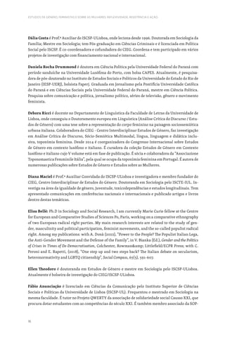 16
ESTUDOS DE GÉNERO, FEMINISTAS E SOBRE AS MULHERES: REFLEXIVIDADE, RESISTÊNCIA E AÇÃO
Dália Costa é Prof.ª Auxiliar do ISCSP-ULisboa, onde leciona desde 1996. Doutorada em Sociologia da
Família; Mestre em Sociologia; tem Pós-graduação em Ciências Criminais e é licenciada em Política
Social pelo ISCSP. É co-coordenadora e cofundadora do CIEG. Coordena e tem participado em vários
projetos de investigação com financiamento nacional e internacional.
Daniela Rocha Drummond é doutora em Ciência Política pela Universidade Federal do Paraná com
período sanduíche na Universidade Lusófona do Porto, com bolsa CAPES. Atualmente, é pesquisa-
dora de pós-doutorado no Instituto de Estudos Sociais e Políticos da Universidade do Estado do Rio de
Janeiro (IESP-UERJ), bolsista Faperj. Graduada em Jornalismo pela Pontifícia Universidade Católica
do Paraná e em Ciências Sociais pela Universidade Federal do Paraná, mestre em Ciência Política.
Pesquisa sobre comunicação e política, jornalismo político, séries de televisão, gênero e movimento
feminista.
Debora Ricci é docente no Departamento de Linguística da Faculdade de Letras da Universidade de
Lisboa, onde conseguiu o Doutoramento europeu em Linguística (Análise Crítica do Discurso / Estu-
dos de Género) com uma tese sobre a representação do corpo feminino na paisagem sociossemiótica
urbana italiana. Colaboradora do CIEG - Centro Interdisciplinar Estudos de Género, faz investigação
em Análise Crítica do Discurso, Sócio-Semiótica Multimodal, língua, linguagem e didática inclu-
siva, toponímia feminina. Desde 2014 é coorganizadora do Congresso Internacional sobre Estudos
de Género em contexto lusófono e italiano. É curadora da coleção Estudos de Género em Contexto
lusófono e italiano cujo V volume está em fase de publicação. É sócia e colaboradora da “Associazione
Toponomastica Femminile Itália”, pela qual se ocupa da toponímia feminina em Portugal. É autora de
numerosas publicações sobre Estudos de Género e Estudos sobre as Mulheres.
Diana Maciel é Prof.ª Auxiliar Convidada do ISCSP-ULisboa e investigadora e membro fundador do
CIEG, Centro Interdisciplinar de Estudos do Género. Doutoranda em Sociologia pelo ISCTE-IUL. In-
vestiga na área da igualdade de género, juventude, toxicodependências e estudos longitudinais. Tem
apresentado comunicações em conferências nacionais e internacionais e publicado artigos e livros
dentro destas temáticas.
Elisa Bellè: Ph.D in Sociology and Social Research, I am currently Marie Curie fellow at the Centre
for European and Comparative Studies of Sciences Po, Paris, working on a comparative ethnography
of two European radical right parties. My main research interests are related to the study of gen-
der, masculinity and political participation, feminist movements, and the so-called populist radical
right. Among my publications: with A. Donà (2022), “Power to the People? The Populist Italian Lega,
the Anti-Gender Movement and the Defense of the Family”, in V. Bianka (Ed.), Gender and the Politics
of Crises in Times of De-Democratisation, Colchester, Rowmanamp; Littlefield/ECPR Press; with C.
Peroni and E. Rapetti, (2018), “One step up and two steps back? The Italian debate on secularism,
heteronormativity and LGBTQ citizenship”, Social Compass, 65(5), 591-607.
Ellen Theodoro é doutoranda em Estudos de Género e mestre em Sociologia pelo ISCSP-ULisboa.
Atualmente é bolseira de investigação do CIEG/ISCSP-ULisboa.
Fábio Anunciação é licenciado em Ciências da Comunicação pelo Instituto Superior de Ciências
Sociais e Políticas da Universidade de Lisboa (ISCSP-UL). Frequentou o mestrado em Sociologia na
mesma faculdade. É tutor no Projeto QWERTY da associação de solidariedade social Causas XXI, que
procura dotar estudantes com as competências do século XXI. É também membro associado da SOP-
 