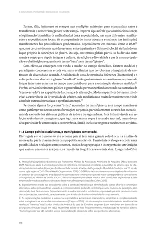 178
II. DISCURSOS, PRONOMES E IDEOLOGIAS DE GÉNERO
Foram, aliás, inúmeros os avanços nas condições existentes para acompanhar casos e
transformar o nome trans/género neste campo. Importa aqui referir que a institucionalização
e legitimação biomédica (e medicalizada) desta especialidade, nas suas diferentes ramifica-
ções e especificidades locais, foi acompanhada de maior abertura e inclusão das (múltiplas)
manifestações das possibilidades genderizadas. Especialmente em manuais como o DSM[5]
que, nos cerca de 60 anos que decorreram entre a primeira e última edição, foi atribuindo um
lugar próprio às conceções de género. Ou seja, em termos globais partiu-se da divisão entre
mente e corpo para depois integrar a cultura, a tradição e a diversidade a par de uma apropria-
ção e substituição progressiva do termo “sexo” pelo termo “género”.
Com efeito, as conceções têm vindo a mudar no campo biomédico. Existem modelos e
paradigmas concorrentes e cada vez mais evidências que corroboram o imaginário de con-
tinuum da diversidade sexuada. A validação de uma determinada diferença (dicotómica) e o
reforço de como deve ser o género “saudável” estão gradualmente a transformar-se, havendo
forças internas e externas ao campo que contribuem para a construção dos seus sentidos.[6]
Porém, o re/conhecimento público e generalizado permanece fundamentado na narrativa do
“corpo-errado” e na experiência da cirurgia de afirmação. Modos específicos de tornar inteli-
gível a experiência da diversidade de género, cuja mediatização muito lentamente tem vindo
a incluir outras alternativas e aprofundamentos.[7]
Perdendo alguma força como “único” nomeador do trans/género, este campo mantém-se
como gatekeeper no acesso a transformações corporais, particularmente através dos mecanis-
mos de exclusão dos sistemas públicos de saúde e de seguradoras. Esta linha divisória em re-
lação ao fenómeno transgénero, que legitima e separa o que é normal e anormal, tem sido um
alvo particular de contestação e controvérsia, dando inclusive origem a movimentos ativistas.
11.3 Campo político e ativismos, o trans/género contestado
Distinguir entre o nome em si e o nome para si tem uma grande relevância na análise da
nomeação, particularmente no campo político e ativista. É neste intervalo que encontramos
possibilidades e relações com os nomes, modos de apropriação e interpretação. Atribuições
que variam consoante as épocas, as trajetórias biográficas e os contextos. E, seguindo Offen
5. Manual de Diagnóstico e Estatística dos Transtornos Mentais da Associação Americana de Psiquiatria (APA), doravante
DSM. Na área da saúde é um dos documentos de referência internacional em relação às questões de género, a par da Clas-
sificação Internacional de Doenças e Problemas Relacionados à Saúde, da Organização Mundial de Saúde (na sua 11ª versão,
com a sigla inglesa ICD-11 (World Health Organization, 2018). O DSM foi criado inicialmente com o objetivo de uniformizar
os sistemas de classificação na área da saúde no contexto norte-americano e garantir maior correspondência com o sistema
da Organização Mundial de Saúde, o ICD. O seu uso frequente pela classe médica, bem como pelas seguradoras e pelas
empresas farmacêuticas elevou o estatuto deste manual no campo da saúde (Cohen, 2016).
6. Especialmente através das descobertas sobre a condição intersexo que têm implicado outros olhares e convenções
alternativas sobre os marcadores sexuados e cromossomáticos, podendo contribuir para uma mudança de paradigma além
do modelo dual. Face ao maior desconhecimento e ausência de dados substantivos, é provável que ainda perdurem muitas
destas conceções, coexistindo paradoxalmente com a visão plural e de continuidade do corpo sexuado.
7. As representações mediáticas e as coberturas jornalísticas aumentaram mas tendem a simplificar as complexidades das
vidas transgénero e a encará-las normativamente (Capuzza, 2016). Um dos exemplos mais célebres desta tendência foi a
revelação “frenética” nos Estados Unidos da América do caso de Christine Jorgensen (com manchetes em torno da sua
cirurgia de afirmação sexual, em 1952). Atualmente assiste-se mais frequentemente à mediatização de narrativas sobre o
“homem grávido” que são também alvo de essencialização e polémica sobre as experiências alternativas.
 