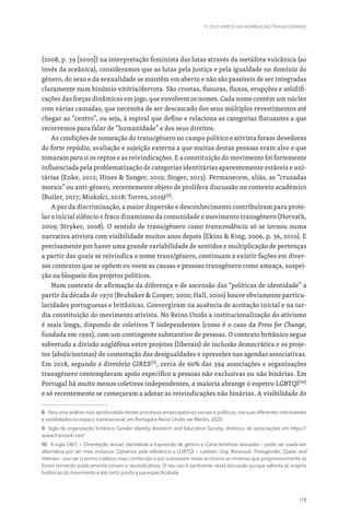 179
11. OS CAMPOS DA NOMEAÇÃO TRANS/GÉNERO
(2008, p. 39 [2000]) na interpretação feminista das lutas através da metáfora vulcânica (ao
invés da oceânica), consideramos que as lutas pela justiça e pela igualdade no domínio do
género, do sexo e da sexualidade se mantêm em aberto e não são passíveis de ser integradas
claramente num binómio vitória/derrota. São crostas, fissuras, fluxos, erupções e solidifi-
cações das forças dinâmicas em jogo, que envolvem os nomes. Cada nome contém um núcleo
com várias camadas, que necessita de ser descascado dos seus múltiplos revestimentos até
chegar ao “centro”, ou seja, à espiral que define e relaciona as categorias flutuantes a que
recorremos para falar de “humanidade” e dos seus direitos.
As condições de nomeação do trans/género no campo político e ativista foram devedoras
do forte repúdio, avaliação e sujeição externa a que muitas destas pessoas eram alvo e que
tomaram para si os reptos e as reivindicações. E a constituição do movimento foi fortemente
influenciada pela problematização de categorias identitárias aparentemente estáveis e uni-
tárias (Enke, 2012; Hines  Sanger, 2010; Singer, 2013). Permanecem, aliás, as “cruzadas
morais” ou anti-género, recentemente objeto de prolífera discussão no contexto académico
(Butler, 2017; Miskolci, 2018; Torres, 2019)[8]
.
A par da discriminação, a maior dispersão e desconhecimento contribuíram para prote-
lar o inicial silêncio e fraco dinamismo da comunidade e movimento transgénero (Horvath,
2009; Stryker, 2008). O sentido de trans/género como transcendência só se tornou numa
narrativa ativista com visibilidade muitos anos depois (Ekins  King, 2006, p. 36, 2010). E
precisamente por haver uma grande variabilidade de sentidos e multiplicação de pertenças
a partir das quais se reivindica o nome trans/género, continuam a existir fações em diver-
sos contextos que se opõem ou veem as causas e pessoas transgénero como ameaça, suspei-
ção ou bloqueio dos projetos políticos.
Num contexto de afirmação da diferença e de ascensão das “políticas de identidade” a
partir da década de 1970 (Brubaker  Cooper, 2000; Hall, 2000) houve obviamente particu-
laridades portuguesas e britânicas. Convergiram na ausência de aceitação inicial e na tar-
dia constituição do movimento ativista. No Reino Unido a institucionalização do ativismo
é mais longa, dispondo de coletivos T independentes (como é o caso da Press for Change,
fundada em 1992), com um contingente substantivo de pessoas. O contexto britânico segue
sobretudo a divisão anglófona entre projetos (liberais) de inclusão democrática e os proje-
tos (abolicionistas) de contestação das desigualdades e opressões nas agendas associativas.
Em 2018, segundo o diretório GIRES[9]
, cerca de 60% das 394 associações e organizações
transgénero contemplavam apoio específico a pessoas não exclusivas ou não binárias. Em
Portugal há muito menos coletivos independentes, a maioria abrange o espetro LGBTQI[10]
e só recentemente se começaram a adotar as reivindicações não binárias. A visibilidade do
8. Para uma análise mais aprofundada destes processos emancipatórios sociais e políticos, nas suas diferentes intensidades
e visibilidades no espaço transnacional, em Portugal e Reino Unido ver Merlini, 2020.
9. Sigla da organização britânica Gender Identity Research and Education Society, diretório de associações em https://
www.tranzwiki.net/
10. A sigla OIEC – Orientação sexual, Identidade e Expressão de género e Características sexuadas – pode ser usada em
alternativa por ser mais inclusiva. Optamos pela referência a LGBTQI – Lesbian, Gay, Bissexual, Transgender, Queer and
Intersex – por ser o termo coletivo mais conhecido e por constarem neste acrónimo as minorias que progressivamente se
foram tornando publicamente visíveis e reivindicativas. O seu uso é pertinente nesta discussão porque salienta as origens
históricas do movimento e até certo ponto a sua especificidade.
 