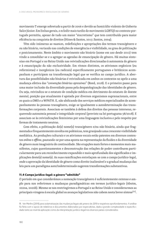180
II. DISCURSOS, PRONOMES E IDEOLOGIAS DE GÉNERO
movimento T emerge sobretudo a partir de 2006 e devido ao homicídio violento de Gisberta
Salce Júnior. Em linhas gerais, o eclodir mais tardio do movimento LGBTQI no contexto por-
tuguês permitiu, apesar de tudo um maior “sincretismo” que tem contribuído para maior
eficiência na conquista de direitos (Hines  Santos, 2017; Santos, 2004).
Têm sido inúmeras as nuances, redefinições e apropriações dos termos trans/género e
ou não binário, variando nas condições de emergência e visibilidade, no grau de politização
e posicionamento. Neste âmbito o movimento não binário (nome em uso desde 2012) tem
vindo a consolidar-se e a agregar as agendas de emancipação do género. Há muitas sinto-
nias em Portugal e no Reino Unido nas reivindicações direcionadas à autonomia do género
e à emancipação da não exclusividade. Em ritmos distintos, os ativismos orgânicos (ou
reformistas) e inorgânicos (ou radicais) especificamente portugueses e britânicos acom-
panham e participam na transformação legal que se verifica no campo jurídico. A aber-
tura das possibilidades não binárias é reivindicada em ambos os contextos no apelo a uma
mudança efetiva das “convenções binárias opressivas” (Reed, 2018). E o primeiro passo para
uma maior inclusão da diversidade passa pela despatologização das identidades de género.
Ou seja, reivindica-se o estatuto de condição médica em detrimento do estatuto de doente
mental, posição que atualmente é apoiada por diversos organismos supranacionais, entre
os quais a OMS e a WPATH. E, não abdicando dos serviços médicos especializados de acom-
panhamento às pessoas transgénero, exige-se igualmente a autodeterminação das trans-
formações corporais. Associam-se também à defesa dos direitos das pessoas intersexo, re-
querendo autonomia pessoal e integridade corporal (previsto na lei portuguesa 38/2018). E
associam-se às reivindicações feministas por uma linguagem inclusiva e pelo respeito por
formas de tratamento neutras.
Com efeito, a politização do(s) nome(s) trans/género e/ou não binário, ainda que frag-
mentada e frequentemente envolta em polémicas, tem granjeado uma crescente visibilidade
mediática. As produções culturais e os ativismos vocais estão patentes em diversos contex-
tos online e offline, pautando-se por uma aposta na representação da fluidez e da diversidade
de género num imaginário de continuidade. São erupções mais fortes e momentos mais ma-
nifestos, cujos questionamentos e desconstrução das relações de poder contribuem parti-
cularmente para um reconhecimento expandido e mais aprofundado dos significados e im-
plicações deste(s) nome(s). As suas ramificações entrelaçam-se com o campo jurídico-legal,
onde a aprovação da identidade de género como direito inalienável e a gradual mudança das
leis para um paradigma auto/indeterminado sugerem transformações substantivas.
11.4 Campo jurídico-legal: o género “admitido”
O período em que considerámos a nomeação trans/género é suficientemente extenso e am-
plo para nos referirmos a mudanças paradigmáticas em termos jurídico-legais (Aboim,
2020a, 2020b). Mesmo se nos restringirmos a Portugal e ao Reino Unido e considerarmos as
principais viragens à escala global os avanços legislativos não cabem nesta breve síntese[11]
.
11. Ver Merlini (2019) para sistematização das mudanças legais até janeiro de 2019 e respetivos aprofundamentos. A análise
foi feita com o apoio de relatórios e documentos elaborados por especialistas, dada a grande complexidade e especifici-
dade tanto ao nível da aplicação como da interpretação jurídico-legal nos diversos países considerados.
 