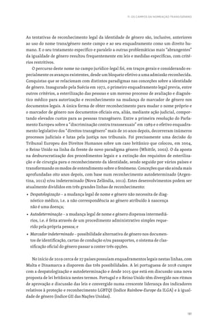 181
11. OS CAMPOS DA NOMEAÇÃO TRANS/GÉNERO
As tentativas de reconhecimento legal da identidade de género são, inclusive, anteriores
ao uso do nome trans/género neste campo e ao seu enquadramento como um direito hu-
mano. E o seu tratamento específico e paralelo a outras problemáticas mais “abrangentes”
da igualdade de género resultou frequentemente em leis e medidas específicas, com crité-
rios restritivos.
O percurso deste nome no campo jurídico-legal foi, em traços gerais e considerando es-
pecialmente os avanços existentes, desde um bloqueio efetivo a uma admissão reconhecida.
Conquistas que se relacionam com distintos paradigmas nas conceções sobre a identidade
de género. Inaugurado pela Suécia em 1972, o primeiro enquadramento legal previa, entre
outros critérios, a esterilização das pessoas e um moroso processo de avaliação e diagnós-
tico médico para autorização e reconhecimento na mudança do marcador de género nos
documentos legais. A única forma de obter reconhecimento para mudar o nome próprio e
o marcador de género nos documentos oficiais era, aliás, mediante ação judicial, compor-
tando elevados custos para as pessoas transgénero. Entre a primeira resolução do Parla-
mento Europeu sobre a “discriminação contra transsexuais” em 1989 e o efetivo enquadra-
mento legislativo dos “direitos transgénero” mais de 20 anos depois, decorreram inúmeros
processos judiciais e lutas pela justiça nos tribunais. Foi precisamente uma decisão do
Tribunal Europeu dos Direitos Humanos sobre um caso britânico que colocou, em 2004,
o Reino Unido na linha da frente do novo paradigma género (Whittle, 2002). O da aposta
na desburocratização dos procedimentos legais e a extinção dos requisitos de esteriliza-
ção e de cirurgia para o reconhecimento da identidade, sendo seguido por vários países e
transformando os modos de entendimento sobre o fenómeno. Conceções que são ainda mais
aprofundadas oito anos depois, com base num reconhecimento autodeterminado (Argen-
tina, 2012) e/ou indeterminado (Nova Zelândia, 2012). Estes desenvolvimentos podem ser
atualmente divididos em três grandes linhas de reconhecimento:
■ Despatologização – a mudança legal de nome e género não necessita de diag-
nóstico médico, i.e. a não correspondência ao género atribuído à nascença
não é uma doença;
■ Autodeterminação – a mudança legal de nome e género dispensa intermediá-
rios, i.e. é feita através de um procedimento administrativo simples reque-
rido pela própria pessoa; e
■ Marcador indeterminado – possibilidade alternativa de género nos documen-
tos de identificação, cartas de condução e/ou passaportes, o sistema de clas-
sificação oficial do género passar a conter três opções.
No início de 2019 cerca de 27 países possuíam enquadramentos legais nestas linhas, com
Malta e Dinamarca a disporem das três possibilidades. A lei portuguesa de 2018 cumpre
com a despatologização e autodeterminação e desde 2015 que está em discussão uma nova
proposta de lei britânica nestes termos. Portugal e o Reino Unido têm divergido nos ritmos
de aprovação e discussão das leis e convergido numa crescente liderança dos indicadores
relativos à proteção e reconhecimento LGBTQI (índice Rainbow-Europe da ILGA) e à igual-
dade de género (índice GII das Nações Unidas).
 