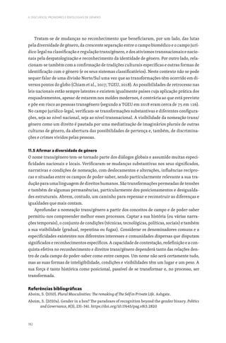 182
II. DISCURSOS, PRONOMES E IDEOLOGIAS DE GÉNERO
Tratam-se de mudanças no reconhecimento que beneficiaram, por um lado, das lutas
pela diversidade de género, da crescente separação entre o campo biomédico e o campo jurí-
dico-legal na classificação e regulação trans/género, e dos ativismos transnacionais e nacio-
nais pela despatologização e reconhecimento da identidade de género. Por outro lado, rela-
cionam-se também com a confirmação de tradições culturais específicas e outras formas de
identificação com o género (e os seus sistemas classificatórios). Neste contexto não se pode
sequer falar de uma divisão Norte/Sul uma vez que as transformações têm ocorrido em di-
versos pontos do globo (Chiam et al., 2017; TGEU, 2018). As possibilidades de retrocesso nas
leis nacionais estão sempre latentes e existem igualmente países cuja aplicação prática dos
enquadramentos, apesar de estarem nos moldes modernos, é contrária ao que está previsto
e põe em risco as pessoas transgénero (segundo a TGEU em 2018 eram cerca de 75 em 126).
No campo jurídico-legal, verificam-se transformações substantivas e diferentes configura-
ções, seja ao nível nacional, seja ao nível transnacional. A visibilidade da nomeação trans/
género como um direito é pautada por uma mediatização de imaginários plurais de outras
culturas de género, da abertura das possibilidades de pertença e, também, de discrimina-
ções e crimes vividos pelas pessoas.
11.5 Afirmar a diversidade de género
O nome trans/género tem-se tornado parte dos diálogos globais e assumido muitas especi-
ficidades nacionais e locais. Verificaram-se mudanças substantivas nos seus significados,
narrativas e condições de nomeação, com deslocamentos e alterações, influências recípro-
cas e situadas entre os campos de poder-saber, sendo particularmente relevante a sua tra-
dução para uma linguagem de direitos humanos. São transformações permeadas de tensões
e também de algumas permanências, particularmente dos posicionamentos e desigualda-
des estruturais. Abrem, contudo, um caminho para repensar e reconstruir as diferenças e
igualdades que mais contam.
Aprofundar a nomeação trans/género a partir dos conceitos de campo e de poder-saber
permitiu-nos compreender melhor esses processos. Captar a sua história (ou várias narra-
ções temporais), o conjunto de condições (técnicas, tecnológicas, políticas, sociais) e também
a sua visibilidade (gradual, repentina ou fugaz). Considerar os denominadores comuns e a
especificidades existentes nos diferentes interesses e comunidades dispersas que disputam
significados e reconhecimentos específicos. A capacidade de contestação, redefinição e a con-
quista efetiva no reconhecimento e direitos trans/género dependerá tanto das relações den-
tro de cada campo do poder-saber como entre campos. Um nome não será certamente tudo,
mas as suas formas de inteligibilidade, condições e visibilidades têm um lugar e um peso. A
sua força é tanto histórica como posicional, passível de se transformar e, no processo, ser
transformada.
Referências bibliográficas
Aboim, S. (2010). Plural Masculinities: The remaking of The Self in Private Life. Ashgate.
Aboim, S. (2020a). Gender in a box? The paradoxes of recognition beyond the gender binary. Politics
and Governance, 8(3), 231–341. https://doi.org/10.17645/pag.v8i3.2820
 