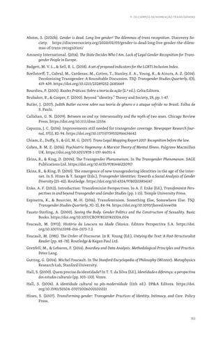 183
11. OS CAMPOS DA NOMEAÇÃO TRANS/GÉNERO
Aboim, S. (2020b). Gender is dead. Long live gender! The dilemmas of trans recognition. Discovery So-
ciety. https://discoversociety.org/2020/02/05/gender-is-dead-long-live-gender-the-dilem-
mas-of-trans-recognition/
Amnesty International. (2014). The State Decides Who I Am. Lack of Legal Gender Recognition for Trans-
gender People in Europe.
Badgett, M. V. L.,  Sell, R. L. (2018). A set of proposed indicators for the LGBTI Inclusion Index.
Boellstorff, T., Cabral, M., Cardenas, M., Cotten, T., Stanley, E. A., Young, K.,  Aizura, A. Z. (2014).
Decolonizing Transgender: A Roundtable Discussion. TSQ: Transgender Studies Quarterly, 1(3),
419-439. https://doi.org/10.1215/23289252-2685669
Bourdieu, P. (2001). Razões Práticas: Sobre a teoria da ação (2.ª ed.). Celta Editora.
Brubaker, R.,  Cooper, F. (2000). Beyond “identity.” Theory and Society, 29, pp. 1-47.
Butler, J. (2017). Judith Butler escreve sobre sua teoria de gênero e o ataque sofrido no Brasil. Folha de
S. Paulo.
Callahan, G. N. (2009). Between xx and xy: intersexuality and the myth of two sexes. Chicago Review
Press. https://doi.org/10.1111/dme.12556
Capuzza, J. C. (2016). Improvements still needed for transgender coverage. Newspaper Research Jour-
nal, 37(1), 82-94. https://doi.org/10.1177/0739532916634642
Chiam, Z., Duffy, S.,  Gil, M. G. (2017). Trans Legal Mapping Report 2017: Recognition before the law.
Cohen, B. M. Z. (2016). Psychiatric Hegemony: A Marxist Theory of Mental Illness. Palgrave Macmillan
UK. https://doi.org/10.1057/978-1-137-46051-6
Ekins, R.,  King, D. (2006). The Transgender Phenomenon. In The Transgender Phenomenon. SAGE
Publications Ltd. https://doi.org/10.4135/9781446220917
Ekins, R.,  King, D. (2010). The emergence of new transgendering identities in the age of the inter-
net. In S. Hines  T. Sanger (Eds.), Transgender Identities: Towards a Social Analysis of Gender
Diversity (25-42). Routledge. https://doi.org/10.4324/9780203856147
Enke, A. F. (2012). Introduction: Transfeminist Perspectives. In A. F. Enke (Ed.), Transfeminist Pers-
pectives in and beyond Transgender and Gender Studies (pp. 1-15). Temple University Press.
Espineira, K.,  Bourcier, M.-H. (2016). Transfeminism. Something Else, Somewhere Else. TSQ:
Transgender Studies Quarterly, 3(1–2), 84-94. https://doi.org/10.1093/jhered/esw016
Fausto-Sterling, A. (2000). Sexing the Body. Gender Politics and the Construction of Sexuality. Basic
Books. https://doi.org/10.1017/CBO9781107415324.004
Foucault, M. (1972). História da Loucura na Idade Clássica. Editora Perspectiva S.A. https://doi.
org/10.1007/s13398-014-0173-7.2
Foucault, M. (1981). The Order of Discourse. In R. Young (Ed.), Untying the Text: A Post-Structuralist
Reader (pp. 48–78). Routledge  Kegan Paul Ltd.
Grenfell, M.,  Lebaron, F. (2014). Bourdieu and Data Analysis. Methodological Principles and Practice.
Peter Lang.
Gutting, G. (2014). Michel Foucault. In The Stanford Encyclopedia of Philosophy (Winter). Metaphysics
Research Lab, Stanford University.
Hall, S. (2000). Quem precisa da identidade? In T. T. da Silva (Ed.), Identidade e diferença: a perspectiva
dos estudos culturais (pp. 103–133). Vozes.
Hall, S. (2006). A identidade cultural na pós-modernidade (11th ed.). DPA Editora. https://doi.
org/10.1590/S0104-07072006000100021
Hines, S. (2007). TransForming gender: Transgender Practices of Identity, Intimacy, and Care. Policy
Press.
 
