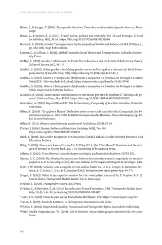 184
II. DISCURSOS, PRONOMES E IDEOLOGIAS DE GÉNERO
Hines, S.,  Sanger, T. (2010). Transgender identities. Towards a social analysis of gender diversity. Rout-
ledge.
Hines, S.,  Santos, A. C. (2017). Trans* policy, politics and research: The UK and Portugal. Critical
Social Policy, 38(1), 35-56. https://doi.org/10.1177/0261018317732880
Horvath, A. (2009). Gender Transgressions. In Encyclopedia of Gender and Society, vol.12 (O’Brien, J.,
pp. 382–385). Sage Publications.
Lemert, C.,  Gillian, G. (1982). Michel Foucault: Social Theory and Transgression. Columbia Univer-
sity Press.
McNay, L. (1999). Gender, Habitus and the Field: Pierre Bourdieu and the Limits of Reflexivity. Theory,
Culture  Society, 16(1), 95-117.
Merlini, S. (2018). Other genders: (un)doing gender norms in Portugal at a microsocial level. Portu-
guese Journal of Social Science, 17(3). https://doi.org/10.1386/pjss.17.3.349_1
Merlini, S. (2019). Género e Transgressão: (des)fazendo o masculino e o feminino em Portugal e no Reino
Unido [ICS - Universidade de Lisboa]. https://repositorio.ul.pt/handle/10451/39741
Merlini, S. (2020). Género e Transgressão: des/fazendo o masculino e o feminino em Portugal e no Reino
Unido. Imprensa de Ciências Sociais.
Miskolci, R. (2018). Exorcizando um fantasma: os interesses por trás do combate à “ideologia de gê-
nero.” Cadernos Pagu, 53, e185302. https://doi.org/10.1590/18094449201800530002
Montañez, A. (2017). Beyond XX and XY: The Extraordinary Complexity of Sex Determination. Scientific
American.
Offen, K. (2008). “Erupções e Fluxos”: Reflexões sobre a escrita de uma História Comparada dos Fe-
minismos Europeus, 1700-1950. In História Comparada das Mulheres. Novas Abordagens (pp. 29-
45). Livros Horizonte.
Offen, K. (2011). Gênero: uma invenção americana? ArtCultura, 13(23), 57-64.
Pilcher, J. (2016). Names, Bodies and Identities. Sociology, 50(4), 764-779.
https://doi.org/10.1177/0038038515582157
Reed, T. (2018). The Gender Recognition Act Discussion (GIRES). GIRES, Gender Identity Research and
Education Society.
Riley, D. (1995). Does a sex have a History? In D. Riley (Ed.), “Am I That Name?” Feminism and the cate-
gory of ‘Women’ in History (3rd., pp. 1-17). University of Minnesota Press.
Saleiro, S. (2013). Trans Géneros: Uma abordagem sociológica da diversidade de género. ISCTE-IUL.
Santos, A. C. (2004). Dos direitos humanos aos direitos das minorias sexuais: regulação ou emanci-
pação? In A. P. de Sociologia (Ed.), Atas dos atelieres do V Congresso Português de Sociologia. APS.
Scott, J. W. (2008). Género: uma categoria útil de análise histórica. In A. I. Crespo, A. Monteiro-Fer-
reira, A. G. Couto, I. Cruz,  T. Joaquim (Eds.), Variações sobre sexo e género (pp. 49–77).
Singer, B. (2013). What is transgender studies for the twenty-first century? In S. Stryker  A. Z.
Aizura (Eds.), Transgender Studies Reader, vol. 2. Routledge.
Stryker, S. (2008). Transgender History. Seal Press.
Stryker, S.,  Bettcher, T. M. (2016). Introduction Trans/Feminisms. TSQ: Transgender Studies Quar-
terly, 3(1–2), 5-14. https://doi.org/10.1215/23289252-3334127
TGEU, T. E. (2018). Trans Respect versus Transphobia Worldwide. TvT. https://transrespect.org/en/
Torres, A. (2019). Sessão de Abertura. In II Congresso Internacional do CIEG.
Whittle, S. (2002). Respect and Equality. Transsexual and Transgender Rights. Cavendish Publishing.
World Health Organization, W. (2018). ICD-11 Revision. https://sites.google.com/site/icd11revision/
home
 