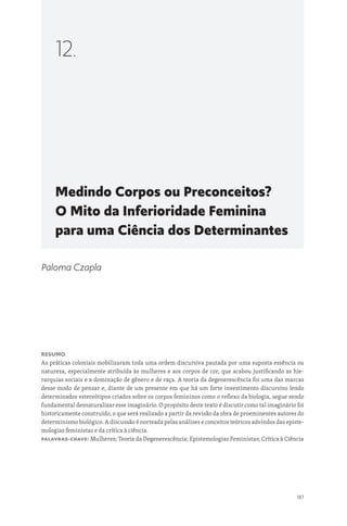 187
Medindo Corpos ou Preconceitos?
O Mito da Inferioridade Feminina
para uma Ciência dos Determinantes
12.
Paloma Czapla
Resumo
As práticas coloniais mobilizaram toda uma ordem discursiva pautada por uma suposta essência ou
natureza, especialmente atribuída às mulheres e aos corpos de cor, que acabou justificando as hie-
rarquias sociais e a dominação de gênero e de raça. A teoria da degenerescência foi uma das marcas
desse modo de pensar e, diante de um presente em que há um forte investimento discursivo lendo
determinados estereótipos criados sobre os corpos femininos como o reflexo da biologia, segue sendo
fundamental desnaturalizar esse imaginário. O propósito deste texto é discutir como tal imaginário foi
historicamente construído, o que será realizado a partir da revisão da obra de proeminentes autores do
determinismo biológico. A discussão é norteada pelas análises e conceitos teóricos advindos das episte-
mologias feministas e da crítica à ciência.
Palavras-chave: Mulheres; Teoria da Degenerescência; Epistemologias Feministas; Crítica à Ciência
 