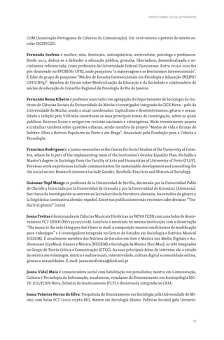 17
COM (Associação Portuguesa de Ciências da Comunicação). Em 2018 venceu o prémio de mérito es-
colar ISCSP/CGD.
Fernanda Insfran é mulher, mãe, feminista, anticapitalista, antirracista, psicóloga e professora.
Desde 2013, dedica-se a defender a educação pública, gratuita, libertadora, desmedicalizada e so-
cialmente referenciada, como professora da Universidade Federal Fluminense. Entre 2019 e 2020 fez
pós-doutorado no PPGBIOS/ UFRJ, onde pesquisou “a maternagem e os feminismos interseccionais”.
É líder do grupo de pesquisas “Núcleo de Estudos Interseccionais em Psicologia e Educação (NEIPE/
UFF/CNPq)”. Membra do Fórum sobre Medicalização da Educação e da Sociedade e colaboradora do
núcleo de educação do Conselho Regional de Psicologia do Rio de Janeiro.
Fernando Bessa Ribeiro é professor associado com agregação do Departamento de Sociologia do Ins-
tituto de Ciências Sociais da Universidade do Minho e investigador integrado do CICS.Nova – polo da
Universidade do Minho, sendo o atual coordenador. Capitalismo e desenvolvimento, género e sexua-
lidade e infeção pelo VIH/sida constituem os seus principais temas de investigação, sobre os quais
publicou diversos livros e artigos em revistas nacionais e estrangeiras. Mais recentemente passou
a trabalhar também sobre questões urbanas, sendo membro do projeto “Modos de vida e formas de
habitar: Ilhas e Bairros Populares no Porto e em Braga”, financiado pela Fundação para a Ciência e
Tecnologia.
Francisco Rodrigues is a junior researcher at the Centre for Social Studies of the University of Coim-
bra, where he is part of the implementing team of the institution’s Gender Equality Plan. He holds a
Master’s degree in Sociology from the Faculty of Arts and Humanities of University of Porto (FLUP).
Previous work experiences include communication for sustainable development and consulting for
the social sector. Research interests include Gender, Symbolic Practices and Historical Sociology.
Guiomar Topf Monge es profesora de la Universidad de Sevilla, doctorada por la Universidad Pablo
de Olavide y licenciada por la Universidad de Granada y por la Universidad de Konstanz (Alemania).
Sus líneas de investigación se centran en la traducción de literatura alemana, los estudios de género y
la lingüística contrastiva alemán-español. Entre sus publicaciones más recientes cabe destacar “Tra-
ducir el género” (2020).
Joana Freitas é doutoranda em Ciências Musicais Históricas na NOVA FCSH com uma bolsa de douto-
ramento FCT (SFRH/BD/139120/2018). Concluiu o mestrado na mesma instituição com a dissertação
“The music is the only thing you don’t have to mod: a composição musical em ficheiros de modificação
para videojogos” e é investigadora integrada no Centro de Estudos em Sociologia e Estética Musical
(CESEM). É atualmente membro dos Núcleos de Estudos em Som e Música nos Media Digitais e Au-
diovisuais (CysMus), Género e Música (NEGEM) e Sociologia da Música (SociMus), os três integrados
no Grupo de Teoria Crítica e Comunicação (GTCC). As suas principais áreas de interesse são o estudo
da música em videojogos, música e audiovisuais, interatividade, cultura digital e comunidade online,
género e sexualidades. E-mail: joanareisfreitas@fcsh.unl.pt
Joana Vidal Maia é comunicadora social com habilitação em jornalismo; mestre em Comunicação,
Cultura e Tecnologia da Informação; atualmente, estudante do Doutoramento em Antropologia ISC-
TE-IUL/FCSH-Nova, bolseira de doutoramento (FCT) e doutoranda integrada no CRIA.
Joana Teixeira Ferraz da Silva: Frequência do Doutoramento em Sociologia pela Universidade do Mi-
nho, com bolsa FCT (2021.05582.BD). Mestre em Sociologia (Ramo: Políticas Sociais) pela Universi-
NOTAS SOBRE AS/OS AUTORAS/ES
 