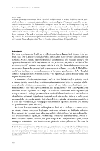 188
III. CORPOS E REPRESENTAÇÕES DO FEMININO
Abstract
Colonial practices mobilized an entire discursive order based on an alleged essence or nature, espe-
cially attributed to women and to people of color, which ended up justifying social hierarchies and gen-
der and race domination. The degeneration theory was one of the marks of this way of thinking, and,
in the face of a present in which there is a discursive investment that reads certain stereotypes created
about feminine bodies as reflecting biology, it is still important to denaturalize this imaginary. The aim
of this article is to discuss how this imaginary was historically constructed, which will be carried out
from the review of the work of prominent authors of biological determinism. The discussion is guided
by analyzes and theoretical concepts stemmed from feminist epistemologies and critique of science.
Keywords: Women, Degeneration Theory; Feminist Epistemologies; Critique of Science
Introdução
Em pleno 2019, temos, no Brasil, um presidente que diz que da costela do homem veio a mu-
lher, e que está na Bíblia que a mulher sábia edifica o lar. Também temos uma ministra de
Estado da Mulher, Família e Direitos Humanos que afirma que uma nova era começou, pois
agora meninos vestem azul e meninas vestem rosa, e que, embora queiram construir a “ho-
monormatividade” no Brasil, sua regra é a Bíblia. E pela falta de sanidade dos pastores que
governam e do rebanho que por eles é governado, para utilizar a expressão de Michel Fou-
cault[1]
, no século em que mais achamos estar próximos do que chamamos de “civilização”,
estamos mais para uma barbárie ambiental, social e política, na qual o absurdo tornou-se o
espetáculo de todo dia.
A nova era da tal ministra parece mais a velha e, como diria Foucault se estivesse vivo, é
o passado que não passa. Afinal, vemos se repetirem as mesmas ideias excludentes, misógi-
nas, coloniais, elitistas, conservadoras e boçais de séculos atrás, causando até certa incer-
teza se estamos com o então presidente brasileiro no século XXI ou com Santo Agostinho no
século IV. Embora o governo atual traga a racionalidade do século IV, a ideia aqui é de que
não precisemos ir tão longe para entender a continuidade de determinadas ordens discur-
sivas. Iremos apenas até o século XIX, em uma tentativa de analisar o discurso biologizante
desse período, em especial a partir da teoria da degenerescência, que expressou muito bem
a ideia, hoje ressuscitada, de que os papéis sociais são um espelho da natureza (ou, melhor,
do que entendemos como natureza).
Este texto discute como as teorias biologizantes do século XIX influenciaram nosso modo
de pensar, criando concepções de gênero e instituindo os lugares atribuídos às mulheres.
Para tanto, serão revisadas obras influentes no determinismo biológico, que serão analisa-
das à luz de autores/as ligados/as à epistemologia feminista e à crítica à ciência. Dentre es-
tes/as autores/as, destaco Foucault, com quem compartilho a compreensão de que o passado
serve para entendermos como nos tornamos o que somos e como podemos ser diferentes. Os
1. Em referência à ideia de “governo” de Michel Foucault, que, em textos como “Sexualidade e Poder”, de 1978, concebe-o
como uma forma de poder introduzida pelo cristianismo por meio do pastorado, que teria criado a ideia de que as pessoas
deveriam ser governadas e dirigidas por um outro que diz a elas o que devem ser e fazer – algo que não existia no mundo
antigo. Nessa modalidade do poder, os pastores são aqueles que conduzem seu rebanho, enquanto as ovelhas são aquelas
que obedecem.
 