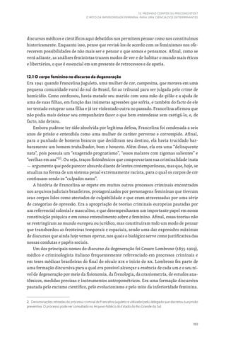 189
12. MEDINDO CORPOS OU PRECONCEITOS?
O MITO DA INFERIORIDADE FEMININA PARA UMA CIÊNCIA DOS DETERMINANTES
discursos médicos e científicos aqui debatidos nos permitem pensar como nos constituímos
historicamente. Enquanto isso, penso que revisá-los de acordo com os feminismos nos ofe-
recerem possibilidades de não mais ser e pensar o que somos e pensamos. Afinal, como se
verá adiante, as análises feministas trazem modos de ver e de habitar o mundo mais éticos
e libertários, o que é essencial em um presente de retrocessos e de apatia.
12.1 O corpo feminino no discurso da degeneração
Era 1941 quando Francelina Juguleto, uma mulher de cor, campesina, que morava em uma
pequena comunidade rural do sul do Brasil, foi ao tribunal para ser julgada pelo crime de
homicídio. Como confessou, havia matado seu marido com uma mão-de-pilão e a ajuda de
uma de suas filhas, em função das inúmeras agressões que sofria, e também do facto de ele
ter tentado estuprar uma filha e já ter violentado outra no passado. Francelina afirmou que
não podia mais deixar seu companheiro fazer o que bem entendesse sem castigá-lo, e, de
facto, não deixou.
Embora pudesse ter sido absolvida por legítima defesa, Francelina foi condenada a seis
anos de prisão e entendida como uma mulher de caráter perverso e corrompido. Afinal,
para o punhado de homens brancos que decidiram seu destino, ela havia trucidado bar-
baramente um homem trabalhador, bom e honesto. Além disso, ela era uma “delinquente
nata”, pois possuía um “exagerado prognatismo”, “ossos malares com zigomas salientes” e
“orelhas em asa”[2]
. Ou seja, traços fisionômicos que comprovariam sua criminalidade inata
— argumento que pode parecer absurdo diante de lentes contemporâneas, mas que, hoje, se
atualiza na forma de um sistema penal extremamente racista, para o qual os corpos de cor
continuam sendo os “culpados natos”.
A história de Francelina se repete em muitos outros processos criminais encontrados
nos arquivos judiciais brasileiros, protagonizados por personagens femininas que tiveram
seus corpos lidos como atestados de culpabilidade e que eram atravessadas por uma série
de categorias de opressão. Era a apropriação de teorias criminais europeias pautadas por
um referencial colonial e masculino, e que desempenharam um importante papel em nossa
constituição psíquica e em nosso entendimento sobre o feminino. Afinal, essas teorias não
se restringiram ao mundo europeu ou jurídico, mas constituíram todo um modo de pensar
que transbordou as fronteiras temporais e espaciais, sendo uma das expressões máximas
de discursos que ainda hoje vemos operar, nos quais o biológico serve como justificativa das
nossas condutas e papéis sociais.
Um dos principais nomes do discurso da degeneração foi Cesare Lombroso (1835-1909),
médico e criminologista italiano frequentemente referenciado em processos criminais e
em teses médicas brasileiras do final do século XIX e início do XX. Lombroso fez parte de
uma formação discursiva para a qual era possível alcançar a essência de cada um e o seu ní-
vel de degeneração por meio da fisionomia, da frenologia, da craniometria, de estudos ana-
tômicos, medidas precisas e instrumentos antropométricos. Era uma formação discursiva
pautada pelo racismo científico, pelo evolucionismo e pelo mito da inferioridade feminina.
2. Denominações retiradas do processo criminal de Francelina Juguleto e utilizadas pelo delegado que decretou sua prisão
preventiva. O processo pode ser consultado no Arquivo Público do Estado do Rio Grande do Sul.
 