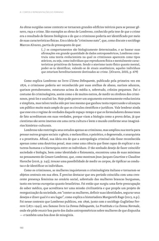 190
III. CORPOS E REPRESENTAÇÕES DO FEMININO
As obras surgidas nesse contexto se tornaram grandes edifícios teóricos para se pensar gê-
nero, raça e crime. São exemplos as obras de Lombroso, conhecido pela tese de que o crime
era o resultado de fatores biológicos e de que o criminoso poderia ser identificado por meio
de suas características físicas. Era a ideia do “criminoso nato”, que, como discute o sociólogo
Marcos Alvarez, partia do pressuposto de que:
(...) os comportamentos são biologicamente determinados, e ao basear suas
afirmações em grande quantidade de dados antropométricos, Lombroso cons-
truiu uma teoria evolucionista na qual os criminosos aparecem como tipos
atávicos, ou seja, como indivíduos que reproduzem física e mentalmente carac-
terísticas primitivas do homem. Sendo o atavismo tanto físico quanto mental,
poder-se-ia identificar, valendo-se de sinais anatômicos, aqueles indivíduos
que estariam hereditariamente destinados ao crime. (Alvarez, 2002, p. 679)
Como explica Lombroso no livro L’Uomo Delinquente, publicado pela primeira vez em
1876, o criminoso poderia ser reconhecido por suas orelhas de abano, narizes aduncos,
queixos protuberantes, estaturas acima da média e, sobretudo, crânios pequenos. Daí o
costume do criminologista, assim como o de muitos outros, de medir os cérebros dos crimi-
nosos, pesá-los e analisá-los. Hoje pode parecer um argumento extremamente reducionista
e simplista, mas talvez tenha sido por isso mesmo que ganhou tanta repercussão e alcançou
um público muito mais amplo do que os círculos científicos e jurídicos. Vale lembrar ainda
que esse era o regime de verdades daquele espaço-tempo e que os formuladores dessas teses
de fato acreditavam em suas verdades, porque viam a biologia como a prova delas, já que
cientistas são seres imersos em uma certa cultura e leem o mundo conforme seus imaginá-
rios histórico-culturais.
Lombroso não restringiu seus estudos apenas ao criminoso, mas ampliou sua teoria para
pensar outros grupos sociais: o gênio, o melancólico, o psicótico, o degenerado, o anarquista
e a prostituta. Afinal, sua ideia era de que a antropologia criminal não fosse reconhecida
apenas como uma doutrina penal, mas como uma ciência que fosse capaz de explicar a na-
tureza humana e a hierarquia entre os indivíduos. O tão sonhado desejo de fazer coincidir
sociedade e biologia, bem como identidade e fisionomia, encontrou uma de suas máximas
no pensamento de Cesare Lombroso, que, como mostram Jean-Jacques Courtine e Claudine
Haroche (2016, p. 243), trouxe uma possibilidade de medir os corpos, de tipificar as condu-
tas e de identificar os indivíduos.
Como os criminosos, as mulheres inquietavam o criminologista italiano e tornaram-se
objetos centrais em sua obra. É preciso destacar que seu período coincidiu com uma cres-
cente presença feminina no cenário social, sobretudo das mulheres brancas burguesas,
tanto em terras europeias quanto brasileiras. Foi então que surgiu uma forte preocupação
do saber médico, que acreditava ter uma missão civilizatória e que propôs um projeto de
reorganização da sociedade, em “conter as mulheres, definir suas identidades, segurar seus
desejos e dizer qual é o seu lugar”, como explica a historiadora Margareth Rago (2013, n.p.).
Foi nesse contexto que Lombroso publicou, em 1896, junto com o sociólogo Guglielmo Fer-
rero (1871-1942), seu famoso livro La Donna Delinquente, La Prostituta e La Donna Normale,
onde ele pôde reunir boa parte dos dados antropométricos sobre mulheres de que dispunha
— e também uma boa dose de misoginia.
 