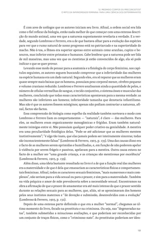 191
12. MEDINDO CORPOS OU PRECONCEITOS?
O MITO DA INFERIORIDADE FEMININA PARA UMA CIÊNCIA DOS DETERMINANTES
É com ares de zoólogos que os autores iniciam seu livro. Afinal, a ordem social era lida
como o fiel reflexo da biologia, então nada melhor do que começar com uma extensa descri-
ção do mundo animal, uma vez que a natureza supostamente revelaria a verdade. E a ver-
dade, segundo Lombroso e Ferrero, era a de que bastava olhar para a evolução das espécies
para ver que o rumo natural de nosso progresso está no patriarcado e na superioridade do
macho. Não à toa, a fêmea era superior apenas entre animais como aranhas, cupins e be-
souros, mas inferior entre primatas e humanos. Cabe lembrar que a natureza pode ser lida
de mil maneiras, mas uma vez que os cientistas já estão convencidos de algo, ela só pode
indicar o que se quer provar.
Levando esse modo de pensar para a anatomia e a fisiologia do corpo feminino, nos capí-
tulos seguintes, os autores seguem buscando comprovar que a inferioridade das mulheres
na espécie humana era um dado natural. Segundo eles, era só reparar que as mulheres eram
quase sempre mais baixas que os homens, possuíam peso corporal menor, cérebro pequeno
e volume craniano reduzido. Lombroso e Ferrero analisaram ainda a quantidade de pelos, o
número de células vermelhas do sangue, o tecido conjuntivo, o sistema ósseo e muscular das
mulheres, concluindo que todas essas características apontavam para a mesma verdade: as
mulheres são inferiores aos homens; inferioridade tamanha que denotaria infantilismo.
Mas não é que os autores fossem misóginos; apenas não podiam contrariar a natureza, afi-
nal, factos são factos.
Essa compreensão de biologia como espelho da realidade também norteava o modo com
Lombroso e Ferrero liam os comportamentos — “naturais”, é claro — das mulheres. Para
eles, as mulheres eram organicamente monogâmicas e frígidas. Eram também natural-
mente inimigas entre si. Não possuíam qualquer poder criativo ou genialidade. A mentira
era uma peculiaridade fisiológica delas. “Pode-se até adicionar que as mulheres mentem
instintivamente”; “é algo tão inato, que elas jamais podem ser inteiramente sinceras; todas
são inconscientemente falsas” (Lombroso  Ferrero, 1903, p. 135). Uma das causas disso era
o facto de as mulheres serem oprimidas e humilhadas, e, em função de não poderem apelar
à violência por serem frágeis e passivas, apelavam para a mentira. Outra causa estava no
facto de a mulher ser “uma grande criança, e as crianças são mentirosas por excelência”
(Lombroso  Ferrero, 1903, p. 139).
Além disso, uma ideia bastante ressaltada no livro é a de que a função real das mulheres
era a maternidade e de que é dela que emanariam as características físicas e comportamen-
tais femininas. Afinal, todos os caracteres sexuais femininos, “mais numerosos e mais com-
plexos”, não seriam para a vida sexual ou para o prazer, e sim para a maternidade. Também
na vida psíquica o amor de mãe prevaleceria sobre a necessidade sexual. Encontramos na
obra a afirmação de que o prazer de amamentar era até mais intenso do que o prazer sentido
durante as relações sexuais para as mulheres, que, aliás, só se aproximavam dos homens
pelos seus instintos maternos e “de devoção e submissão, desenvolvidos com a evolução”
(Lombroso  Ferrero, 1903, p. 132).
Depois de uma extensa parte definindo o que era a mulher “normal”, chegamos ao úl-
timo momento do livro, focado na prostituta e na criminosa. Ou seja, nas “degeneradas na-
tas”, também submetidas a minuciosas avaliações, e que poderiam ser reconhecidas por
um conjunto de traços físicos, como o “criminoso-nato”. As prostitutas poderiam ser iden-
 