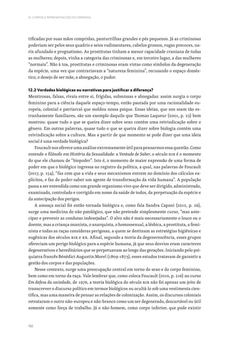 192
III. CORPOS E REPRESENTAÇÕES DO FEMININO
tificadas por suas mãos compridas, panturrilhas grandes e pés pequenos. Já as criminosas
poderiam ser pelos seus quadris e seios rudimentares, cabelos grossos, rugas precoces, na-
riz afundado e prognatismo. As prostitutas tinham a menor capacidade craniana de todas
as mulheres; depois, vinha a categoria das criminosas e, em terceiro lugar, a das mulheres
“normais”. Não à toa, prostitutas e criminosas eram vistas como símbolos da degeneração
da espécie, uma vez que contrariavam a “natureza feminina”, recusando o espaço domés-
tico, o desejo de ser mãe, a abnegação, o pudor.
12.2 Verdades biológicas ou narrativas para justificar a diferença?
Mentirosas, falsas, rivais entre si, frígidas, submissas e abnegadas: assim surgia o corpo
feminino para a ciência daquele espaço-tempo, então pautada por uma racionalidade eu-
ropeia, colonial e patriarcal que moldou nossa psique. Essas ideias, que nos soam tão es-
tranhamente familiares, são um exemplo daquilo que Thomas Laqueur (2001, p. 23) bem
mostrou: quase tudo o que se queira dizer sobre sexo contém uma reivindicação sobre o
gênero. Em outras palavras, quase tudo o que se queira dizer sobre biologia contém uma
reivindicação sobre a cultura. Mas a partir de que momento se pode dizer que uma ideia
social é uma verdade biológica?
Foucault nos oferece uma análise extremamente útil para pensarmos essa questão. Como
entende o filósofo em História da Sexualidade: a Vontade de Saber, o século XIX é o momento
do que ele chamou de “biopoder”. Isto é, o momento de maior expressão de uma forma de
poder em que o biológico ingressa no registro da política, a qual, nas palavras de Foucault
(2017, p. 154), “faz com que a vida e seus mecanismos entrem no domínio dos cálculos ex-
plícitos, e faz do poder-saber um agente de transformação da vida humana”. A população
passa a ser entendida como um grande organismo vivo que deve ser dirigido, administrado,
examinado, controlado e corrigido em nome da saúde de todos, da perpetuação da espécie e
da antecipação dos perigos.
A ameaça social foi então tornada biológica e, como fala Sandra Caponi (2012, p. 26),
surge uma medicina do não patológico, que não pretende simplesmente curar, “mas ante-
cipar e prevenir as condutas indesejadas”. O alvo não é mais necessariamente o louco ou o
doente, mas a criança onanista, o anarquista, o homossexual, a lésbica, a prostituta, a femi-
nista e todas as raças consideras perigosas, a quem se destinam as estratégias higiênicas e
eugênicas dos séculos XIX e XX. Afinal, segundo a teoria da degenerescência, esses grupos
ofereciam um perigo biológico para a espécie humana, já que seus desvios eram caracteres
degenerativos e hereditários que se perpetuavam ao longo das gerações. Iniciando pelo psi-
quiatra francês Bénédict Augustin Morel (1809-1873), esses estudos tratavam de garantir a
gestão dos corpos e das populações.
Nesse contexto, surge uma preocupação central em torno do sexo e do corpo feminino,
bem como em torno da raça. Vale lembrar que, como coloca Foucault (2010, p. 216) no curso
Em defesa da sociedade, de 1976, a teoria biológica do século XIX não foi apenas um jeito de
transcrever o discurso político em termos biológicos ou ocultá-lo sob uma vestimenta cien-
tífica, mas uma maneira de pensar as relações de colonização. Assim, os discursos coloniais
retrataram o outro não-europeu e não-branco como um ser degenerado, descartável ou útil
somente como força de trabalho. Já o não-homem, como corpo inferior, que pode existir
 