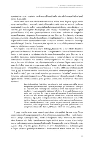 193
12. MEDINDO CORPOS OU PRECONCEITOS?
O MITO DA INFERIORIDADE FEMININA PARA UMA CIÊNCIA DOS DETERMINANTES
apenas como corpo reprodutor, senão corpo histericizado, saturado de sexualidade e igual-
mente degenerado.
Encontramos discursos semelhantes em muitas outras obras daquele espaço-tempo,
como nas do médico e cientista francês Paul Broca (1824-1880), que, até antes de Lombroso,
pesava os cérebros das mulheres, orientado pela compreensão de que o peso do cérebro in-
dicaria o grau de inteligência de um grupo. Como estudou o paleontólogo e biólogo Stephen
Jay Gould (2014, p. 98), Broca pesou 292 cérebros masculinos e 140 femininos, chegando a
uma diferença de 180 gramas. Compreendeu que essa diferença deveria se dar pela maior
estatura dos homens, afinal, havia usado essa correção para salvar os franceses da ideia da
superioridade alemã. No caso das mulheres, afirmou que não havia necessidade de corrigir
as medições pela diferença de estatura, pois, segundo ele, já era sabido que as mulheres não
eram tão inteligentes quanto os homens.
Para registrar essa diferença através do tempo, Broca mediu as capacidades de crânios
pré-históricos da caverna de L’Homme Mort. Eram apenas treze crânios e, como disse Gould
(2014, p. 100), nunca se extraiu tanto de tão pouco. Broca concluiu que a diferença entre
os crânios femininos e masculinos era muito pequena se comparada àquela que encontrou
entre crânios modernos. Para o médico e antropólogo francês Paul Topinard (1830-1911),
isso se dava pelo facto de que, com o decorrer da evolução, o homem foi precisando cada vez
mais do cérebro, o que não ocorreu com a mulher, “um ser sedentário e carente de vocação
interior, cujo papel é criar os filhos, amar e manter-se passiva” (1888 como citado em Gould,
2014, p. 99). A amostra também foi analisada pelo médico e antropólogo francês Gustave
Le Bon (1841-1931), que, a partir dela, concluiu que, mesmo nas chamadas “raças inteligen-
tes”, como seria o caso dos parisienses, “há um grande número de mulheres cujo cérebro de
aproxima mais em tamanho ao do gorila que ao do homem, mais desenvolvido”. O cientista
continua:
Essa inferioridade é tão óbvia que ninguém pode jamais contestá-la; apenas
seu grau é digno de discussão. Todos os psicólogos que estudaram a inteligên-
cia feminina, bem como os poetas e os romancistas, hoje reconhecem que as
mulheres representam as formas mais inferiores da evolução humana e que
estão mais próximas das crianças e dos selvagens que de um homem adulto
e civilizado. Elas se destacam por sua inconstância, veleidade, ausência de
ideias e de lógica, bem como por sua incapacidade de raciocínio. Sem dúvida,
existem algumas mulheres que se destacam, muito superiores ao homem me-
diano, mas são tão excepcionais quanto o aparecimento de qualquer mons-
truosidade, como um gorila com duas cabeças; portanto, podemos deixá-las
completamente de lado. (Le Bon, 1879, como citado em Gould, 2014, p. 100)
O corpo também se tornou o lugar da medição da inferioridade da raça, e não faltam
exemplos dos esforços para provar isso. Assim inspirado, o grande médico e cientista ame-
ricano Georges Morton (1799-1851) mantinha sua própria coleção de crânios, e é desneces-
sário dizer que seus dados coincidiam com os preconceitos usuais: brancos acima, indíge-
nas no meio e negros abaixo. Um grande admirador de sua coleção, o naturalista suíço Louis
Agassiz (1807-1873) dizia que essa diferença era prova da subalternidade inata dos negros,
e chegou a duvidar que compartilhassem da mesma espécie. Afinal, seriam uma raça visi-
 