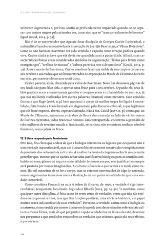 194
III. CORPOS E REPRESENTAÇÕES DO FEMININO
velmente degenerada e, por isso, sentiu-se profundamente impactado quando, ao se depa-
rar com corpos negros pela primeira vez, constatou que se “tratava realmente de homens”
(apud Gould, 2014, p. 32).
Não é de se surpreender que Agassiz fosse discípulo de Georges Cuvier (1769-1832), o
naturalista francês responsável pela dissecação de Saartjie Baartman, a “Vênus Hotentote”.
Como se não bastasse Baartman ter sido vendida e exposta como atração pública quando
viva, Cuvier ainda achava que ela devia ser guardada para a posteridade. Afinal, suas ca-
racterísticas físicas eram consideradas símbolos da degeneração: “lábios para frente como
orangotangos”, “orelhas de macaco” e “cabeça parecida com a de um símio” (Gould, 2014, p.
79). Após a morte de Baartman, Cuvier resolveu fazer um molde de seu corpo e conservar
seu cérebro e sua vulva, que só foram retirados de exposição do Musée de L’Homme de Paris
em 1974, permanecendo no acervo até 2002.
Cuvier parecia, aliás, obcecado pela vulva de Baartman. Nove das dezesseis páginas de
seu laudo são para falar dela, e apenas uma frase para o seu cérebro. Segundo ele, seus lá-
bios genitais eram anormalmente grandes e comprovavam a inferioridade de sua raça, já
que nas mulheres civilizadas (em outras palavras, brancas) eram menores. Esse episódio
ilustra o que Rago (2008, n.p.) bem mostrou: o corpo da mulher negra foi ligado à sexua-
lidade, fetichizado e transformado em degenerado pelo discurso colonial, o que legitimou
que ele fosse exposto, aberto, espetacularizado. Não à toa, Gould (1987, n. p.) conta que, no
Musée de L’Homme, encontrou o cérebro de Broca descansando ao lado de vários outros
de ilustres cientistas, todos brancos e homens. Em contrapartida, encontrou a genitália de
três mulheres de terceiro mundo e, ironizando, estranhou: não encontrou nenhum cérebro
feminino, nem o pênis de Broca.
12.3 Uma resposta pelo feminismo
Dito isso, fica claro que a ideia de que a biologia determina os lugares que ocupamos não é
uma verdade inquestionável, mas um discurso historicamente construído e completamente
dependente dos referenciais culturais. A análise da teoria da degenerescência nos permite
perceber que, mesmo que se queira achar uma justificativa biológica para os sentidos atri-
buídos ao sexo, gênero ou raça na materialidade de nossos corpos, essa justificativa sempre
será pautada por nossos imaginários. A cultura influencia o que vemos e o modo como ve-
mos. Há mil maneiras de se ler o corpo, mas se estamos convencidos de algo de antemão,
nossos argumentos tornam-se mais a ilustração de um ponto acreditado do que uma ver-
dade inexorável.
Como considera Foucault na aula A ordem do discurso, de 1970, a verdade é algo inter-
cambiável, temporário, localizado. Segundo o filósofo (2014, pp. 29-30), “a medicina, como
qualquer outra disciplina, é feita tanto de erros como de verdades, erros que não são resí-
duos ou corpos estranhos, mas que têm funções positivas, uma eficácia histórica, um papel
muitas vezes indissociável de suas verdades”. Portanto, a verdade, assim como a biologia ou
a natureza, é construída por nossos discursos de acordo com determinados referenciais cul-
turais. Dessa forma, mais do que perguntar o quão verdadeiras ou falsas elas são, devemos
nos perguntar a que condições respondem as verdades que criamos, quais são seus efeitos,
a que servem.
 