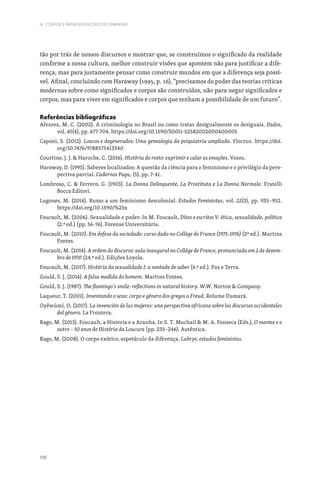 196
III. CORPOS E REPRESENTAÇÕES DO FEMININO
tão por trás de nossos discursos e mostrar que, se construímos o significado da realidade
conforme a nossa cultura, melhor construir visões que apontem não para justificar a dife-
rença, mas para justamente pensar como construir mundos em que a diferença seja possí-
vel. Afinal, concluindo com Haraway (1995, p. 16), “precisamos do poder das teorias críticas
modernas sobre como significados e corpos são construídos, não para negar significados e
corpos, mas para viver em significados e corpos que tenham a possibilidade de um futuro”.
Referências bibliográficas
Alvarez, M. C. (2002). A criminologia no Brasil ou como tratar desigualmente os desiguais. Dados,
vol. 45(4), pp. 677-704. https://doi.org/10.1590/S0011-52582002000400005
Caponi, S. (2012). Loucos e degenerados: Uma genealogia da psiquiatria ampliada. Fiocruz. https://doi.
org/10.7476/9788575413340
Courtine, J. J.  Haroche, C. (2016). História do rosto: exprimir e calar as emoções. Vozes.
Haraway, D. (1995). Saberes localizados: A questão da ciência para o feminismo e o privilégio da pers-
pectiva parcial. Cadernos Pagu, (5), pp. 7-41.
Lombroso, C.  Ferrero, G. (1903). La Donna Delinquente, La Prostituta e La Donna Normale. Fratelli
Bocca Editori.
Lugones, M. (2014). Rumo a um feminismo descolonial. Estudos Feministas, vol. 22(3), pp. 935–952.
https://doi.org/10.1590/%25x
Foucault, M. (2006). Sexualidade e poder. In M. Foucault, Ditos e escritos V: ética, sexualidade, política
(2.ª ed.) (pp. 56-76). Forense Universitária.
Foucault, M. (2010). Em defesa da sociedade: curso dado no Collège de France (1975-1976) (2ª ed.). Martins
Fontes.
Foucault, M. (2014). A ordem do discurso: aula inaugural no Collège de France, pronunciada em 2 de dezem-
bro de 1970 (24.ª ed.). Edições Loyola.
Foucault, M. (2017). História da sexualidade I: a vontade de saber (4.ª ed.). Paz e Terra.
Gould, S. J. (2014). A falsa medida do homem. Martins Fontes.
Gould, S. J. (1987). The flamingo´s smile: reflections in natural history. W.W. Norton  Company.
Laqueur, T. (2001). Inventando o sexo: corpo e gênero dos gregos a Freud. Relume Dumará.
Oyěwùmí, O. (2017). La invención de las mujeres: una perspectiva africana sobre los discursos occidentales
del género. La Frontera.
Rago, M. (2013). Foucault, a Histeria e a Aranha. In S. T. Muchail  M. A. Fonseca (Eds.), O mesmo e o
outro – 50 anos de História da Loucura (pp. 235–246). Autêntica.
Rago, M. (2008). O corpo exótico, espetáculo da diferença. Labrys: estudos feministas.
 