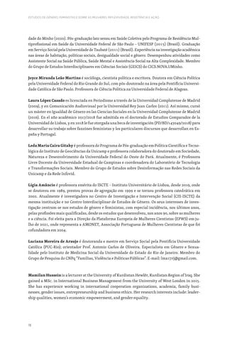 18
ESTUDOS DE GÉNERO, FEMINISTAS E SOBRE AS MULHERES: REFLEXIVIDADE, RESISTÊNCIA E AÇÃO
dade do Minho (2020). Pós-graduação lato sensu em Saúde Coletiva pelo Programa de Residência Mul-
tiprofissional em Saúde da Universidade Federal de São Paulo – UNIFESP (2015) (Brasil). Graduação
em Serviço Social pela Universidade de Taubaté (2011) (Brasil). Experiência na investigação acadêmica
nas áreas de habitação, políticas sociais, desigualdade social e gênero. Desempenhou atividades como
Assistente Social na Saúde Pública, Saúde Mental e Assistência Social na Alta Complexidade. Membro
do Grupo de Estudos Interdisciplinares em Ciências Sociais (GEICS) do CICS.NOVA.UMinho.
Joyce Miranda Leão Martins é socióloga, cientista política e escritora. Doutora em Ciência Política
pela Universidade Federal do Rio Grande do Sul, com pós-doutorado na área pela Pontifícia Universi-
dade Católica de São Paulo. Professora de Ciência Política na Universidade Federal de Alagoas.
Laura López Casado es licenciada en Periodismo a través de la Universidad Complutense de Madrid
(2009), y en Comunicación Audiovisual por la Universidad Rey Juan Carlos (2011). Así mismo, cursó
un máster en Igualdad de Género en las Ciencias Sociales en la Universidad Complutense de Madrid
(2016). En el año académico 2017/2018 fue admitida en el doctorado de Estudios Comparados de la
Universidad de Lisboa, y en 2018 le fue otorgada una beca de investigación (PD/BD/143049/2018) para
desarrollar su trabajo sobre fanzines feministas y los particulares discursos que desarrollan en Es-
paña y Portugal.
Leda Maria Caira Gitahy é professora do Programa de Pós-graduação em Política Científica e Tecno-
lógica do Instituto de Geociências da Unicamp e professora colaboradora do doutorado em Sociedade,
Natureza e Desenvolvimento da Universidade Federal do Oeste do Pará. Atualmente, é Professora
Livre Docente da Universidade Estadual de Campinas e coordenadora do Laboratório de Tecnologia
e Transformações Sociais. Membro do Grupo de Estudos sobre Desinformação nas Redes Sociais da
Unicamp e da Rede Infovid.
Lígia Amâncio é professora emérita do ISCTE – Instituto Universitário de Lisboa, desde 2019, onde
se doutorou em 1989, prestou provas de agregação em 1999 e se tornou professora catedrática em
2002. Atualmente é investigadora no Centro de Investigação e Intervenção Social (CIS-ISCTE) da
mesma instituição e no Centro Interdisciplinar de Estudos de Género. Os seus interesses de inves-
tigação centram-se nos estudos de género e feministas, com especial incidência, nos últimos anos,
pelas profissões mais qualificadas, desde os estudos que desenvolveu, nos anos 90, sobre as mulheres
e a ciência. Foi eleita para a Direção da Plataforma Europeia de Mulheres Cientistas (EPWS) em ju-
lho de 2021, onde representa a AMONET, Associação Portuguesa de Mulheres Cientistas de que foi
cofundadora em 2004.
Luciana Moreira de Araujo é doutoranda e mestre em Serviço Social pela Pontifícia Universidade
Católica (PUC-Rio); orientador Prof. Antonio Carlos de Oliveira. Especialista em Gênero e Sexua-
lidade pelo Instituto de Medicina Social da Universidade do Estado do Rio de Janeiro. Membro do
Grupo de Pesquisa do CNPq “Famílias, Violência e Políticas Públicas”. E-mail: lma17rj@gmail.com.
Mamilan Hussein is a lecturer at the University of Kurdistan Hewlêr, Kurdistan Region of Iraq. She
gained a MSc. in International Business Management from the University of West London in 2015.
She has experience working in international cooperation organizations, academia, family busi-
nesses, gender issues, entrepreneurship and business ethics. Her research interests include: leader-
ship qualities, women’s economic empowerment, and gender equality.
 