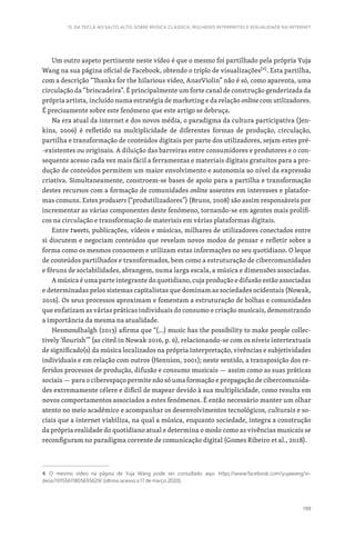 199
13. DA TECLA AO SALTO ALTO: SOBRE MÚSICA CLÁSSICA, MULHERES INTÉRPRETES E SEXUALIDADE NA INTERNET
Um outro aspeto pertinente neste vídeo é que o mesmo foi partilhado pela própria Yuja
Wang na sua página oficial de Facebook, obtendo o triplo de visualizações[4]
. Esta partilha,
com a descrição “Thanks for the hilarious video, AnarViolin” não é só, como aparenta, uma
circulação da “brincadeira”. É principalmente um forte canal de construção genderizada da
própria artista, incluído numa estratégia de marketing e da relação online com utilizadores.
É precisamente sobre este fenómeno que este artigo se debruça.
Na era atual da internet e dos novos média, o paradigma da cultura participativa (Jen-
kins, 2006) é refletido na multiplicidade de diferentes formas de produção, circulação,
partilha e transformação de conteúdos digitais por parte dos utilizadores, sejam estes pré-
-existentes ou originais. A diluição das barreiras entre consumidores e produtores e o con-
sequente acesso cada vez mais fácil a ferramentas e materiais digitais gratuitos para a pro-
dução de conteúdos permitem um maior envolvimento e autonomia ao nível da expressão
criativa. Simultaneamente, constroem-se bases de apoio para a partilha e transformação
destes recursos com a formação de comunidades online assentes em interesses e platafor-
mas comuns. Estes produsers (“produtilizadores”) (Bruns, 2008) são assim responsáveis por
incrementar as várias componentes deste fenómeno, tornando-se em agentes mais prolífi-
cos na circulação e transformação de materiais em várias plataformas digitais.
Entre tweets, publicações, vídeos e músicas, milhares de utilizadores conectados entre
si discutem e negociam conteúdos que revelam novos modos de pensar e refletir sobre a
forma como os mesmos consomem e utilizam estas informações no seu quotidiano. O leque
de conteúdos partilhados e transformados, bem como a estruturação de cibercomunidades
e fóruns de sociabilidades, abrangem, numa larga escala, a música e dimensões associadas.
A música é uma parte integrante do quotidiano, cuja produção e difusão estão associadas
e determinadas pelos sistemas capitalistas que dominam as sociedades ocidentais (Nowak,
2016). Os seus processos aproximam e fomentam a estruturação de bolhas e comunidades
que enfatizam as várias práticas individuais do consumo e criação musicais, demonstrando
a importância da mesma na atualidade.
Hesmondhalgh (2013) afirma que “(…) music has the possibility to make people collec-
tively ‘flourish’” (as cited in Nowak 2016, p. 6), relacionando-se com os níveis intertextuais
de significado(s) da música localizados na própria interpretação, vivências e subjetividades
individuais e em relação com outros (Hennion, 2001); neste sentido, a transposição dos re-
feridos processos de produção, difusão e consumo musicais — assim como as suas práticas
sociais — para o ciberespaço permite não só uma formação e propagação de cibercomunida-
des extremamente célere e difícil de mapear devido à sua multiplicidade, como resulta em
novos comportamentos associados a estes fenómenos. É então necessário manter um olhar
atento no meio académico e acompanhar os desenvolvimentos tecnológicos, culturais e so-
ciais que a internet viabiliza, na qual a música, enquanto sociedade, integra a construção
da própria realidade do quotidiano atual e determina o modo como as vivências musicais se
reconfiguram no paradigma corrente de comunicação digital (Gomes Ribeiro et al., 2018).
4. O mesmo vídeo na página de Yuja Wang pode ser consultado aqui: https://www.facebook.com/yujawang/vi-
deos/10155611805655629/ (último acesso a 17 de março 2020).
 