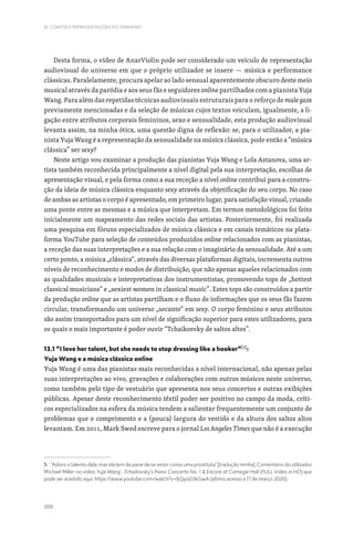 200
III. CORPOS E REPRESENTAÇÕES DO FEMININO
Desta forma, o vídeo de AnarViolin pode ser considerado um veículo de representação
audiovisual do universo em que o próprio utilizador se insere — música e performance
clássicas. Paralelamente, procura apelar ao lado sensual aparentemente obscuro deste meio
musical através da paródia e aos seus fãs e seguidores online partilhados com a pianista Yuja
Wang. Para além das repetidas técnicas audiovisuais estruturais para o reforço de male gaze
previamente mencionadas e da seleção de músicas cujos textos veiculam, igualmente, a li-
gação entre atributos corporais femininos, sexo e sensualidade, esta produção audiovisual
levanta assim, na minha ótica, uma questão digna de reflexão: se, para o utilizador, a pia-
nista Yuja Wang é a representação da sensualidade na música clássica, pode então a “música
clássica” ser sexy?
Neste artigo vou examinar a produção das pianistas Yuja Wang e Lola Astanova, uma ar-
tista também reconhecida principalmente a nível digital pela sua interpretação, escolhas de
apresentação visual, e pela forma como a sua receção a nível online contribui para a constru-
ção da ideia de música clássica enquanto sexy através da objetificação do seu corpo. No caso
de ambas as artistas o corpo é apresentado, em primeiro lugar, para satisfação visual, criando
uma ponte entre as mesmas e a música que interpretam. Em termos metodológicos foi feito
inicialmente um mapeamento das redes sociais das artistas. Posteriormente, foi realizada
uma pesquisa em fóruns especializados de música clássica e em canais temáticos na plata-
forma YouTube para seleção de conteúdos produzidos online relacionados com as pianistas,
a receção das suas interpretações e a sua relação com o imaginário da sensualidade. Até a um
certo ponto, a música „clássica“, através das diversas plataformas digitais, incrementa outros
níveis de reconhecimento e modos de distribuição, que não apenas aqueles relacionados com
as qualidades musicais e interpretativas dos instrumentistas, promovendo tops de „hottest
classical musicians“ e „sexiest women in classical music”. Estes tops são construídos a partir
da produção online que as artistas partilham e o fluxo de informações que os seus fãs fazem
circular, transformando um universo „secante“ em sexy. O corpo feminino e seus atributos
são assim transportados para um nível de significação superior para estes utilizadores, para
os quais o mais importante é poder ouvir “Tchaikosvky de saltos altos”.
13.1 “I love her talent, but she needs to stop dressing like a hooker”[5]
:
Yuja Wang e a música clássica online
Yuja Wang é uma das pianistas mais reconhecidas a nível internacional, não apenas pelas
suas interpretações ao vivo, gravações e colaborações com outros músicos neste universo,
como também pelo tipo de vestuário que apresenta nos seus concertos e outras exibições
públicas. Apesar deste reconhecimento têxtil poder ser positivo no campo da moda, críti-
cos especializados na esfera da música tendem a salientar frequentemente um conjunto de
problemas que o comprimento e a (pouca) largura do vestido e da altura dos saltos altos
levantam. Em 2011, Mark Swed escreve para o jornal Los Angeles Times que não é a execução
5. “Adoro o talento dela, mas ela tem de parar de se vestir como uma prostituta” [tradução minha]. Comentário do utilizador
Michael Miller no vídeo Yuja Wang : Tchaikovsky’s Piano Concerto No. 1  Encore at Carnegie Hall (FULL Video in HD) que
pode ser acedido aqui: https://www.youtube.com/watch?v=fjQyoD3kGwA (último acesso a 17 de março 2020).
 