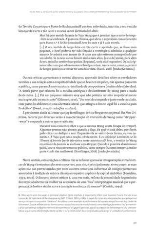 201
13. DA TECLA AO SALTO ALTO: SOBRE MÚSICA CLÁSSICA, MULHERES INTÉRPRETES E SEXUALIDADE NA INTERNET
do Terceiro Concerto para Piano de Rachmaninoff que tem relevância, mas sim o seu vestido
laranja tão curto e tão justo e os seus saltos (demasiado) altos:
Mas foi pelo vestido laranja de Yuja Wang que é provável que a noite de terça-
-feira seja lembrada. A pianista chinesa, que abriu o espetáculo com o Concerto
para Piano n.º 3 de Rachmaninoff, tem 24 anos e já é uma estrela.
[…] O seu vestido de terça-feira era tão curto e apertado que, se fosse mais
pequeno, o Bowl poderia ter sido forçado a restringir a admissão a qualquer
amante de música com menos de 18 anos que não estivesse acompanhado por
um adulto. Se os seus saltos fossem ainda mais altos, [o ato de] andar, para além
do seu trabalho sensível nos pedais [do piano], teria sido impossível. Os helicóp-
teros infernais que sobrevoavam o Bowl pareciam, nesta noite, como paparazzi
de longos pescoços a tentar ter uma boa vista. (Swed, 2011) [tradução minha]
Outras críticas apresentam o mesmo discurso, apontado detalhes sobre os reveladores
vestidos e sua relação com a respeitabilidade que se deve ter em palco, não apenas para com
o público, como para o cânone musical cristalizado de compositores (muitos deles falecidos):
“A única parte que ofuscou foi a escolha ambígua e deslumbrante de Wang para a moda
desta noite. […] Foi um pequeno número sexy que não poderia ter sido respeitavelmente
mais apertado ou mais curto” (Gilmore, 2011); “Um vestido comprido e justo verde-azulado,
com parte do abdómen e uma abertura lateral que atingiu o limite legal foi a escolha para
Prokofiev” (Swed, 2014) [traduções minhas].
É pertinente ainda salientar que Jay Nordlinger, crítico frequente no jornal The New Cri-
terion, recorre por diversas vezes à caracterização do vestuário de Wang como “stripper-
-wear” e responde a outros que o criticam:
Durante anos comentei sobre o que a menina Wang vestia (roupa de stripper).
Algumas pessoas não gostam quando o faço. Se você é uma delas, por favor,
pode clicar no desligar e sair. Enquanto ela se vestir desta forma, eu vou co-
mentar. A Yuja quer uma reação, obviamente. E eu obedeço! Lembram-se de
I Dream of Jeannie [série televisiva norte-americana]? Bem, o vestido de Wang
era como o da Jeannie se ela fosse uma stripper. Quando a pianista abandonou o
palco, houve risos nervosos no público, como sempre (e, como sempre, a maior
parte vindo das mulheres). (Nordlinger, 2018) [tradução minha]
Neste sentido, estas reações e críticas não se referem apenas às interpretações virtuosísti-
cas de Wang e à estrutura dos seus concertos, mas sim, e principalmente, ao seu corpo: as suas
ações não são percecionadas por estes autores como uma subversão de códigos patriarcais
associados à tradição da música clássica e respetivo depósito de capital simbólico (Bourdieu,
1993, 2002). O discurso destes críticos é, uma vez mais, reflexo da centralidade hegemónica
do corpo subalterno da mulher na veiculação de uma “boa” interpretação musical que é per-
petuada já desde o século XIX e a conceção romântica do mesmo[6]
(Cusick, 1994).
6. Não sendo esta discussão o principal objetivo deste capítulo, é importante referir que Suzanne Cusick discute a sua
conceção de “spectacle of the disappearing Self” (Cusick, 1994, p. 84) e o papel do corpo em interpretações que estejam ao
serviço do que o compositor “idealizou”. Ao utilizar como exemplo a performance da soprano Jessye Norman dos Lieder de
Schumann, Cusick reflete sobre a forma como o corpo funciona de modo binário com a interligação entre o “eu” extramusi-
cal” (o que alberga os fatores externos de experiências e ligações pessoais, sociais e políticas da intérprete) e o “eu” interpre-
tativo, e que numa interpretação deste caráter o eu “extramusical” deve ser excluído para atingir a “verdadeira” performance.
 