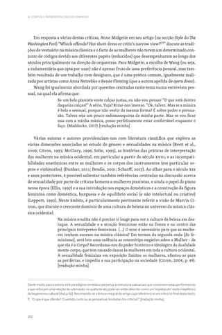 202
III. CORPOS E REPRESENTAÇÕES DO FEMININO
Em resposta a várias destas críticas, Anne Midgette em seu artigo (na secção Style do The
Washington Post) “Which offends? Her short dress or critic’s narrow view?[7]
” discute as tradi-
ções de vestuário na música clássica e o facto de as mulheres não terem um determinado con-
junto de códigos devido aos diferentes papéis (reduzidos) que desempenharam ao longo dos
séculos principalmente na direção de orquestras. Para Midgette, a escolha de Wang (ou seja,
a indumentária que opta por usar) não é apenas fruto de uma preferência pessoal, mas tam-
bém resultado de um trabalho com designers, que é uma prática comum, igualmente reali-
zada por artistas como Anna Netrebko e Renée Fleming (que a autora apelida de opera divas).
Wang foi igualmente abordada por questões centradas neste tema numa entrevista pes-
soal, na qual ela afirma que:
Se um belo pianista veste calças justas, eu não vou pensar “O que está dentro
daquelas calças?” A sério, Yuja? Rimo-nos imenso. “Ok, talvez. Mas se a música
é bela e sensual, porque não vestir da mesma forma? É sobre poder e persua-
são. Talvez seja um pouco sadomasoquista da minha parte. Mas se vou ficar
nua com a minha música, posso perfeitamente estar confortável enquanto o
faço. (Maddocks, 2017) [tradução minha]
Várias autoras e autores providenciam-nos com literatura científica que explora as
várias dimensões associadas ao estudo do género e sexualidades na música (Brett et al.,
2006; Citron, 1993; McClary, 1996; Solie, 1995), as histórias das práticas de interpretação
das mulheres na música ocidental, em particular a partir do século XVIII, e as incompati-
bilidades anatómicas entre as mulheres e os corpos dos instrumentos (em particular so-
pros e violoncelos) (Dunbar, 2011; Pendle, 2001; Scharff, 2017). Ao olhar para o século XIX
e anos posteriores, é possível salientar também referências centradas na discussão acerca
de sexualidade por parte de críticos homens a mulheres pianistas, e ainda o papel do piano
nessa época (Ellis, 1997) e a sua introdução nos espaços domésticos e a construção da figura
feminina como doméstica, burguesa e de equilíbrio social (e não intelectual ou criativo)
(Leppert, 1992). Neste âmbito, é particularmente pertinente referir a visão de Marcia Ci-
tron, que discute o crescente domínio de uma cultura de beleza no universo da música clás-
sica ocidental:
Na música erudita não é preciso ir longe para ver a cultura da beleza em des-
taque. A sexualidade e a atração femininas estão na frente e no centro das
principais intérpretes femininas. (…) O sexo é necessário para que as mulhe-
res tenham sucesso na música clássica? Em termos da segunda onda [do fe-
minismo], será isto uma cedência ao estereótipo negativo sobre a Mulher – de
que ela é o Corpo? Recordamo-nos do poder histórico e ideológico da dualidade
mente-corpo, que tem causado danos às mulheres em toda a cultura ocidental.
A sexualidade feminina em exposição limitou as mulheres, afastou-as para
as periferias, e impediu a sua participação na sociedade (Citron, 2004, p. 49).
[tradução minha].
Deste modo, para a autora, este paradigma romântico perpetua as estruturas patriarcais que constroem estas performances
e que reforçam uma relação de submissão, na qual este ato pode ser então descrito como um “espetáculo” real e metafórico
de hegemonia cultural (ibid, p.92). Recomenda-se a leitura integral do artigo cuja referência se encontra no final deste texto.
7. “O que é que ofende? O vestido curto ou as perspetivas limitadas dos críticos?” [tradução minha].
 