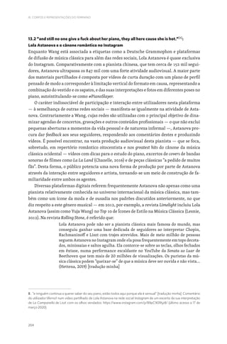 204
III. CORPOS E REPRESENTAÇÕES DO FEMININO
13.2 “and still no one give a fuck about her piano, they all here cause she is hot.”[8]
:
Lola Astanova e o cânone romântico no Instagram
Enquanto Wang está associada a etiquetas como a Deutsche Grammophon e plataformas
de difusão de música clássica para além das redes sociais, Lola Astanova é quase exclusiva
do Instagram. Comparativamente com a pianista chinesa, que tem cerca de 152 mil segui-
dores, Astanova ultrapassa os 847 mil com uma forte atividade audiovisual. A maior parte
dos materiais partilhados é composta por vídeos de curta duração com um plano de perfil
pensado de modo a corresponder à limitação vertical do formato em causa, representando a
combinação do vestido e os sapatos, e das suas interpretações e fotos em diferentes poses no
piano, autointitulando-se como #PianoSlayer.
O caráter indissociável de participação e interação entre utilizadores nesta plataforma
— à semelhança de outras redes sociais — manifesta-se igualmente na atividade de Asta-
nova. Contrariamente a Wang, cujas redes são utilizadas com o principal objetivo de dina-
mizar agendas de concertos, gravações e outros conteúdos profissionais — o que não exclui
pequenas aberturas a momentos da vida pessoal e de natureza informal —, Astanova pro-
cura dar feedback aos seus seguidores, respondendo aos comentários destes e produzindo
vídeos. É possível encontrar, na vasta produção audiovisual desta pianista — que se foca,
sobretudo, em repertório romântico oitocentista e nos greatest hits do cânone da música
clássica ocidental — vídeos com dicas para o estudo do piano, excertos de covers de bandas
sonoras de filmes como La La Land (Chazelle, 2016) e de peças clássicas “a pedido de muitos
fãs”. Desta forma, o público potencia uma nova forma de produção por parte de Astanova
através da interação entre seguidores e artista, tornando-se um meio de construção de fa-
miliaridade entre ambos os agentes.
Diversas plataformas digitais referem frequentemente Astanova não apenas como uma
pianista relativamente conhecida no universo internacional da música clássica, mas tam-
bém como um ícone da moda e de ousadia nos padrões discutidos anteriormente, no que
diz respeito a este género musical — em 2012, por exemplo, a revista Limelight incluiu Lola
Astanova (assim como Yuja Wang) no Top 10 de Ícones de Estilo na Música Clássica (Lesnie,
2012). Na revista Rolling Stone, é referido que:
Lola Astanova pode não ser a pianista clássica mais famosa do mundo, mas
conseguiu ganhar uma base dedicada de seguidores ao interpretar Chopin,
Rachmaninoff e Liszt com trajes atrevidos. Mais de meio milhão de pessoas
seguem Astanova no Instagram onde ela posa frequentemente em tops decota-
dos, minissaias e saltos agulha. Ela contorce-se sobre as teclas, olhos fechados
em êxtase, numa performance escaldante no YouTube da Sonata ao Luar de
Beethoven que tem mais de 20 milhões de visualizações. Os puristas da mú-
sica clássica podem “queixar-se” de que a música deve ser ouvida e não vista…
(Hettena, 2019) [tradução minha]
8. “e ninguém continua a querer saber do seu piano, estão todos aqui porque ela é sensual” [tradução minha]. Comentário
do utilizador liferno1 num vídeo partilhado de Lola Astanova na rede social Instagram de um excerto da sua interpretação
de La Campanella de Liszt com os olhos vendados: https://www.instagram.com/p/B9pC90fAjz8/ (último acesso a 17 de
março 2020).
 