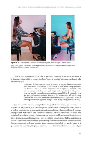 205
13. DA TECLA AO SALTO ALTO: SOBRE MÚSICA CLÁSSICA, MULHERES INTÉRPRETES E SEXUALIDADE NA INTERNET
Entre as suas minissaias e saltos stiletto, Astanova responde numa entrevista sobre as
críticas recebidas relativas às suas escolhas “pouco-ortodoxas” de apresentação nas salas
de concerto que:
Creio que é definitivamente tempo de mudar no mundo da música clássica.
Nada fica imóvel para sempre. E isto é atuar ao vivo. Não é uma peça de mu-
seu. É vivida através do artista. E se quiser atrair os jovens e mantê-los inte-
ressados, a apresentação é um aspeto importante. E, se for bem-feita, ajuda a
enfatizar a música. Acredito que as performances públicas devem esforçar-se
por ser visualmente apelativas. A maioria das pessoas vem pela música, mas
algumas vêm para ver e ser vistas — é um evento social. Penso que é altura de
ser um pouco menos rígido em relação a isso. (Gray, 2012) [tradução minha]
É possível considerar que a conceção de música que Astanova forma, como evento e a sua
relação com a apresentação — e a consequente vontade de atrair um público mais jovem —
se reflete precisamente na construção da sua imagem digital e da consolidação da sua base
de seguidores. A criação de uma linha visual centrada em duas estruturas — o corpo (ma-
terializado através do vestido e dos sapatos) e o piano — molda assim um distanciamento
entre Astanova enquanto intérprete e o seu próprio corpo. A familiaridade através dos seus
vídeos e fotos coloca o seu corpo em primeiro lugar, os vestidos e sapatos, promovendo uma
forma autónoma de male gaze, estando posteriormente associado à sua técnica e execução
pianística. Neste sentido, é importante salientar que esta análise não tem por base qualquer
Figura 13.2 Capturas de ecrã de dois vídeos no Instagram produzidos por Lola Astanova
Fonte: Vídeos originais acessíveis aqui. https://www.instagram.com/p/B89Q3JLA-1m/ e https://www.instagram.com/p/
B7RQb9xgDvl/ (último acesso a 18 de março 2020)
 