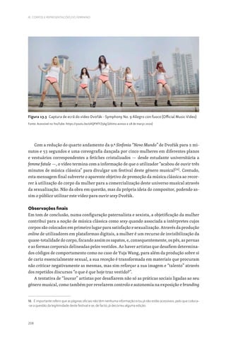 208
III. CORPOS E REPRESENTAÇÕES DO FEMININO
Com a redução do quarto andamento da 9.ª Sinfonia “Novo Mundo” de Dvořák para 2 mi-
nutos e 53 segundos e uma coreografia dançada por cinco mulheres em diferentes planos
e vestuários correspondentes a fetiches cristalizados — desde estudante universitária a
femme fatale —, o vídeo termina com a informação de que o utilizador “acabou de ouvir três
minutos de música clássica” para divulgar um festival deste género musical[16]
. Contudo,
esta mensagem final subverte o aparente objetivo de promoção da música clássica ao recor-
rer à utilização do corpo da mulher para a comercialização deste universo musical através
da sexualização. Não da obra em questão, mas da própria ideia do compositor, podendo as-
sim o público utilizar este vídeo para ouvir sexy Dvořák.
Observações finais
Em tom de conclusão, numa configuração paternalista e sexista, a objetificação da mulher
contribui para a noção de música clássica como sexy quando associada a intérpretes cujos
corpos são colocados em primeiro lugar para satisfação e sexualização. Através da produção
online de utilizadores em plataformas digitais, a mulher é um recurso de invisibilização da
quase-totalidade do corpo, focando assim os sapatos, e, consequentemente, os pés, as pernas
e as formas corporais delineadas pelos vestidos. Ao haver artistas que desafiem determina-
dos códigos de comportamento como no caso de Yuja Wang, para além da produção sobre si
de cariz essencialmente sexual, a sua receção é transformada em materiais que procuram
não criticar negativamente as mesmas, mas sim reforçar a sua imagem e “talento” através
dos repetidos discursos “o que é que hoje traz vestido?”.
A tentativa de “louvar” artistas por desafiarem não só as práticas sociais ligadas ao seu
género musical, como também por revelarem controlo e autonomia na exposição e branding
16. É importante referir que as páginas oficiais não têm nenhuma informação e/ou já não estão acessíveis, pelo que coloca-
-se a questão da legitimidade deste festival e se, de facto, já decorreu alguma edição.
Figura 13.3 Captura de ecrã do vídeo Dvořák - Symphony No. 9 Allegro con fuoco (Official Music Video)
Fonte: Acessível no YouTube: https://youtu.be/oXQPXfYZ5kg (último acesso a 18 de março 2020)
 