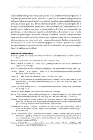 209
13. DA TECLA AO SALTO ALTO: SOBRE MÚSICA CLÁSSICA, MULHERES INTÉRPRETES E SEXUALIDADE NA INTERNET
do seu corpo e consequente sexualidade é, muitas vezes, falhada através da perpetuação de
discursos antifeministas, ou seja, machistas. A profusão de comentários pejorativos que
defendem “não se deve vestir assim” num contexto formal de apresentação pública em con-
certo, ou afirmam que o filho de um determinado pai foi assistir a uma interpretação de
Wang e “saiu de lá um homem”, assim como a clara manifestação de fantasias masculinas de
assédio, abuso e violação, continua a perpetuar violência de género nos espaços online, não
permitindo a abertura de espaço a qualquer artista feminina de construir as suas próprias
formas de apresentação. Deste modo, críticos e utilizadores assumem o desaparecimento
do extramusical self e não reconhecem as interpretações destas pianistas, não como submis-
são, mas sim como um ato de construção e emancipação pessoais. Os discursos associados à
valorização do seu talento e técnica não são apagados, no entanto, a performance é rapida-
mente colocada de parte ou até totalmente anulada devido ao foco no corpo, que nem sequer
é percecionado na sua totalidade.
Referências bibliográficas
Bourdieu, P. (1993). The Field of Cultural Production: Essays on Art and Literature. Columbia University
Press.
Bourdieu, P. (2002). Masculine Domination. Stanford University Press.
Brett, P., Wood, E.,  Thomas, G. C. (Eds.). (2006). Queering the Pitch: The New Gay and Lesbian Musico-
logy (2nd ed). Routledge.
Bruns, A. (2008). Blogs, Wikipedia, Second Life, and Beyond: From Production to Produsage. Peter Lang.
Carter, C., Steiner, L.,  McLaughlin, L. (Eds.). (2015). The Routledge Companion to Media and Gender.
Routledge, Taylor  Francis Group.
Citron, M. J. (1993). Gender and the Musical Canon. Cambridge Univ. Press.
Citron, M. J. (2004). Feminist Waves and Classical Music: Pedagogy, Performance, Research. Wo-
men and Music: A Journal of Gender and Culture, vol. 8(1), pp. 47–60. https://doi.org/10.1353/
wam.2004.0004
Cusick, S. G. (1994). Gender and the Cultural Work of a Classical Music Performance. Repercussions,
vol. 3(1), pp. 77–110.
Dunbar, J. C. (2011). Women, Music, Culture: An Introduction. Routledge.
Ellis, K. (1997). Female Pianists and Their Male Critics in Nineteenth-Century Paris. Journal of the
American Musicological Society, vol. 50(2/3), pp. 353–385. https://doi.org/10.2307/831838
Gilmore, S. (2011, junho 15). Review: Yuja Wang, S.F. Symphony musicians, team for memorable per-
formance. The Mercury News. https://www.mercurynews.com/2011/06/15/review-yuja-wan-
g-s-f-symphony-musicians-team-for-memorable-performance/
Gomes Ribeiro, P., Freitas, J., Durand, J.,  Malhado, A. (Eds.). (2018). Log in, live on: Música e cibercul-
tura na era da Internet das coisas. Edições Húmus / CESEM - Centro de Estudos de Sociologia e
Estética Musical.
Gray, B. (2012, junho 5). Haute Event: Piano Sensation Lola Astanova Performs at Lincoln Center Ce-
remony for Legendary Byron Janis. Haute Living. https://hauteliving.com/2012/06/haute-e-
vent-piano-sensation-lola-astanova-performs-at-lincoln-center-ceremony-honoring-the-le-
gendary-byron-janis/289481/
Hennion, A. (2001). Music Lovers: Taste as Performance. Theory, Culture  Society, vol. 18(5), pp. 1–22.
https://doi.org/10.1177/02632760122051940.
 