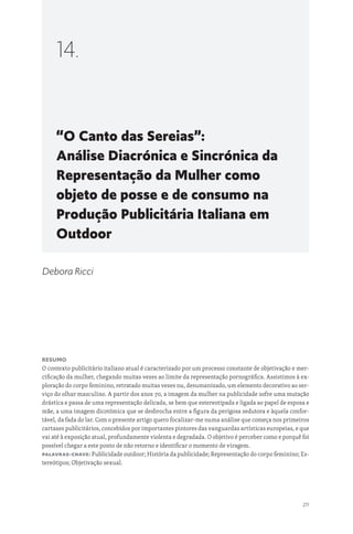 211
“O Canto das Sereias”:
Análise Diacrónica e Sincrónica da
Representação da Mulher como
objeto de posse e de consumo na
Produção Publicitária Italiana em
Outdoor
14.
Debora Ricci
Resumo
O contexto publicitário italiano atual é caracterizado por um processo constante de objetivação e mer-
cificação da mulher, chegando muitas vezes ao limite da representação pornográfica. Assistimos à ex-
ploração do corpo feminino, retratado muitas vezes nu, desumanizado, um elemento decorativo ao ser-
viço do olhar masculino. A partir dos anos 70, a imagem da mulher na publicidade sofre uma mutação
drástica e passa de uma representação delicada, se bem que estereotipada e ligada ao papel de esposa e
mãe, a uma imagem dicotómica que se desbrocha entre a figura da perigosa sedutora e àquela confor-
tável, da fada do lar. Com o presente artigo quero focalizar-me numa análise que começa nos primeiros
cartazes publicitários, concebidos por importantes pintores das vanguardas artísticas europeias, e que
vai até à exposição atual, profundamente violenta e degradada. O objetivo é perceber como e porquê foi
possível chegar a este ponto de não retorno e identificar o momento de viragem.
Palavras-chave: Publicidade outdoor; História da publicidade; Representação do corpo feminino; Es-
tereótipos; Objetivação sexual.
 