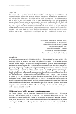 212
III. CORPOS E REPRESENTAÇÕES DO FEMININO
Abstract
The current Italian advertising context is characterized by a constant process of objectification and
commodification of women, often reaching the limit of pornographic representation. We are witness-
ing the exploration of the female body, often depicted naked, dehumanized, a decorative element at
the service of the male gaze. From the 1970s, the image of women in advertising undergoes a drastic
change and goes from a delicate representation, albeit stereotyped and linked to the role of wife and
mother, dichotomic image that is blurred between the figure of the dangerous seducer to the comfort-
ing, of the Angel of in the home one. With this article I would like to focus on an analysis that begins
with the first advertising posters, designed by important painters of the European artistic avant-garde,
and which goes all the way to the current exhibition, deeply violent and degraded. The goal is to un-
derstand how and why it was possible to reach this point of no return and identify the turning point.
Pornographic images, films, magazine photos,
publicity posters on the walls of cities,
constitute a discourse, and this discourse
covers our world with its signs,
and this discourse has a meaning:
it signifies that women are dominated.
Monique Witting, The Straight Mind, 1992
Introdução
A narrativa publicitária contemporânea em Itália é altamente estereotipada, sexista e de-
gradante quando se trata de representar o género feminino (Ricci, 2018). Mas sempre foi
assim? Como se chegou a este ponto? Para responder a estas questões, embarcarei, no pre-
sente ensaio, numa viagem pela história da publicidade em Itália, centrando-me, princi-
palmente, na produção que faz parte do panorama linguístico urbano, traçarei a evolução
da representação das mulheres através da análise dos dois períodos particularmente signi-
ficativos da história italiana moderna e contemporânea. Portanto, considerarei o período
do Vinténio fascista e da Segunda Guerra Mundial (1922-1945) e os anos 70, que marcam a
transição de uma representação respeitosa, ainda que estereotipada, do feminino para uma
utilização cada vez mais sexualizada do corpo da mulher, com uma presença dicotómica na
publicidade de género feminino que se divide exclusivamente na mulher guardiã da casa e
da família e na mulher sedutora, sexualmente disponível e, portanto, perigosa. No que diz
respeito aos anos 2000, o tema já foi abordado num artigo anterior, da minha autoria, publi-
cado nesta mesma série em 2018.
14.1 Enquadramento teórico conceptual e metodologia analítica
No que diz respeito à análise dos textos, partindo de uma abordagem teórica baseada na
Análise Crítica do Discurso (ACD), recorreu-se a uma metodologia analítica integrada que
encontra na Semiótica Social Multimodal o seu principal instrumento (Kress  van Leeu-
wen, 2021). À esta última junta-se uma análise iconográfica e descritiva em ótica de género
das imagens. A ACD ganha vida a partir do conceito de discurso entendido como atividade
 