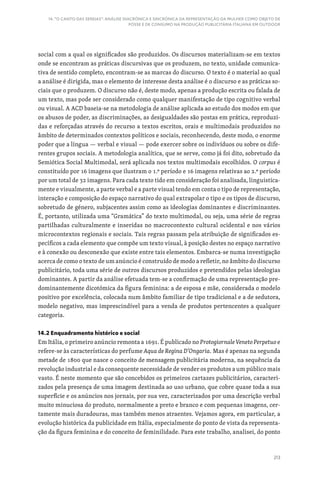 213
14. “O CANTO DAS SEREIAS”: ANÁLISE DIACRÓNICA E SINCRÓNICA DA REPRESENTAÇÃO DA MULHER COMO OBJETO DE
POSSE E DE CONSUMO NA PRODUÇÃO PUBLICITÁRIA ITALIANA EM OUTDOOR
social com a qual os significados são produzidos. Os discursos materializam-se em textos
onde se encontram as práticas discursivas que os produzem, no texto, unidade comunica-
tiva de sentido completo, encontram-se as marcas do discurso. O texto é o material ao qual
a análise é dirigida, mas o elemento de interesse desta análise é o discurso e as práticas so-
ciais que o produzem. O discurso não é, deste modo, apenas a produção escrita ou falada de
um texto, mas pode ser considerado como qualquer manifestação de tipo cognitivo verbal
ou visual. A ACD baseia-se na metodologia de análise aplicada ao estudo dos modos em que
os abusos de poder, as discriminações, as desigualdades são postas em prática, reproduzi-
das e reforçadas através do recurso a textos escritos, orais e multimodais produzidos no
âmbito de determinados contextos políticos e sociais, reconhecendo, deste modo, o enorme
poder que a língua — verbal e visual — pode exercer sobre os indivíduos ou sobre os dife-
rentes grupos sociais. A metodologia analítica, que se serve, como já foi dito, sobretudo da
Semiótica Social Multimodal, será aplicada nos textos multimodais escolhidos. O corpus é
constituído por 16 imagens que ilustram o 1.º período e 16 imagens relativas ao 2.º período
por um total de 32 imagens. Para cada texto tido em consideração foi analisada, linguistica-
mente e visualmente, a parte verbal e a parte visual tendo em conta o tipo de representação,
interação e composição do espaço narrativo do qual extrapolar o tipo e os tipos de discurso,
sobretudo de género, subjacentes assim como as ideologias dominantes e discriminantes.
É, portanto, utilizada uma “Gramática” do texto multimodal, ou seja, uma série de regras
partilhadas culturalmente e inseridas no macrocontexto cultural ocidental e nos vários
microcontextos regionais e sociais. Tais regras passam pela atribuição de significados es-
pecíficos a cada elemento que compõe um texto visual, à posição destes no espaço narrativo
e à conexão ou desconexão que existe entre tais elementos. Embarca-se numa investigação
acerca de como o texto de um anúncio é construído de modo a refletir, no âmbito do discurso
publicitário, toda uma série de outros discursos produzidos e pretendidos pelas ideologias
dominantes. A partir da análise efetuada tem-se a confirmação de uma representação pre-
dominantemente dicotómica da figura feminina: a de esposa e mãe, considerada o modelo
positivo por excelência, colocada num âmbito familiar de tipo tradicional e a de sedutora,
modelo negativo, mas imprescindível para a venda de produtos pertencentes a qualquer
categoria.
14.2 Enquadramento histórico e social
Em Itália, o primeiro anúncio remonta a 1691. É publicado no Protogiornale Veneto Perpetuo e
refere-se às características do perfume Aqua de Regina D‘Ongaria. Mas é apenas na segunda
metade de 1800 que nasce o conceito de mensagem publicitária moderna, na sequência da
revolução industrial e da consequente necessidade de vender os produtos a um público mais
vasto. É neste momento que são concebidos os primeiros cartazes publicitários, caracteri-
zados pela presença de uma imagem destinada ao uso urbano, que cobre quase toda a sua
superfície e os anúncios nos jornais, por sua vez, caracterizados por uma descrição verbal
muito minuciosa do produto, normalmente a preto e branco e com pequenas imagens, cer-
tamente mais duradouras, mas também menos atraentes. Vejamos agora, em particular, a
evolução histórica da publicidade em Itália, especialmente do ponto de vista da representa-
ção da figura feminina e do conceito de feminilidade. Para este trabalho, analisei, do ponto
 
