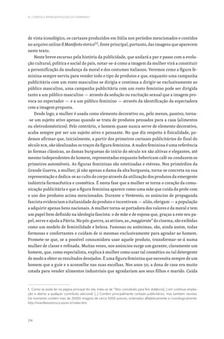 214
III. CORPOS E REPRESENTAÇÕES DO FEMININO
de vista iconológico, os cartazes produzidos em Itália nos períodos mencionados e contidos
no arquivo online Il Manifesto storico[1]
, fonte principal, portanto, das imagens que aparecem
neste texto.
Neste breve excursus pela história da publicidade, que andará a par e passo com a evolu-
ção cultural, política e social do país, notar-se-á como a imagem da mulher virá a constituir
a personificação da mudança da moral e dos costumes italianos. Veremos como a figura fe-
minina sempre serviu para vender todo o tipo de produtos e que, enquanto uma campanha
publicitária com um rosto masculino se dirigia e continua a dirigir-se exclusivamente ao
público masculino, uma campanha publicitária com um rosto feminino pode ser dirigida
tanto a um público masculino — através da sedução ou excitação sexual que a imagem pro-
voca no espectador — e a um público feminino — através da identificação da espectadora
com a imagem proposta.
Desde logo, a mulher é usada como elemento decorativo ou, pelo menos, passivo, torna-
-se um sujeito ativo apenas quando se trata de produtos pensados para a casa (alimentos
ou eletrodomésticos). Pelo contrário, o homem quase nunca serve de elemento decorativo,
acaba sempre por ser um sujeito ativo e pensante. No que diz respeito à fisicalidade, po-
demos afirmar que, inicialmente, a partir dos primeiros cartazes publicitários do final do
século XIX, são idealizados os traços da figura feminina. A nudez feminina é uma referência
às formas clássicas, as damas burguesas do início do século XX são altivas e elegantes, até
mesmo independentes do homem, representadas enquanto bebericam café ou conduzem os
primeiros automóveis. As figuras femininas são estetizadas e etéreas. Nos primórdios da
Grande Guerra, a mulher, já não apenas a dama da alta burguesia, torna-se concreta na sua
representação e dedica-se ao culto do corpo através da utilização dos produtos da emergente
indústria farmacêutica e cosmética. É nesta fase que a mulher se torna o coração da comu-
nicação publicitária e que a figura feminina aparece como uma mãe que cuida da prole com
o uso dos produtos acima mencionados. Durante o Ventennio, os anúncios de propaganda
fascista evidenciam a italianidade do produto e incentivam — aliás, obrigam — a população
a adquirir apenas bens nacionais. A mulher torna-se portadora dos valores e da moral e tem
um papel bem definido na ideologia fascista: o de mãe e de esposa que, graças a este seu pa-
pel, serve e ajuda a Pátria. No pós-guerra, as atrizes, as „maggiorate“ do cinema, são exibidas
como um modelo de feminilidade e beleza. Famosas ou anónimas, são, ainda assim, todas
formosas e confortantes e cuidam de si mesmas exclusivamente para agradar ao homem.
Promete-se que, se a possível consumidora usar aquele produto, transformar-se-á numa
mulher de classe e refinada. Muitas vezes, nos anúncios surge um garante, claramente um
homem, que, como especialista, explica à mulher como usar tal cosmético ou tal detergente
de modo a obter os resultados desejados. É uma figura feminina que necessita sempre de um
homem que a guie e a aconselhe nas suas escolhas. Nos anos 50, a dona de casa era muito
cotada para vender alimentos industriais que agradariam aos seus filhos e marido. Cuida
1. Como se pode ler na página principal do site, trata-se de “Sítio concebido para fins didáticos(...) em contínua amplia-
ção e aberto a qualquer contributo adicional. (...) Contém principalmente cartazes publicitários, mas também revistas.
De momento contém mais de 25000 imagens de cerca 5000 autores, ordenados alfabeticamente e cronologicamente.
http://manifestostorico.xoom.it/index.htm
 
