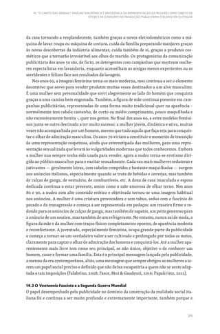 215
14. “O CANTO DAS SEREIAS”: ANÁLISE DIACRÓNICA E SINCRÓNICA DA REPRESENTAÇÃO DA MULHER COMO OBJETO DE
POSSE E DE CONSUMO NA PRODUÇÃO PUBLICITÁRIA ITALIANA EM OUTDOOR
da casa tornando-a resplandecente, também graças a novos eletrodomésticos como a má-
quina de lavar roupa ou máquina de costura, cuida da família preparando manjares graças
às novas descobertas da indústria alimentar, cuida também de si, graças a produtos cos-
méticos que a tornarão irresistível aos olhos do marido. Os protagonistas da comunicação
publicitária dos anos 50 são, de facto, os detergentes com campanhas que mostram mulhe-
res especialistas em lavandaria, enquanto aconselham as amigas menos experientes ou as
sorridentes e felizes face aos resultados da lavagem.
Nos anos 60, a imagem feminina torna-se mais moderna, mas continua a ser o elemento
decorativo que serve para vender produtos muitas vezes destinados a um alvo masculino.
É uma mulher sem personalidade que sorri alegremente ao lado do homem que conquista
graças a uma camisa bem engomada. Também, a figura de mãe continua presente em cam-
panhas publicitárias, representadas de uma forma muito tradicional quer na aparência –
normalmente tem cabelo castanho, de curto ou médio comprimento, pouco maquilhada e
não excessivamente bonita -, quer nos gestos. No final dos anos 60, a estes modelos femini-
nos junta-se outro destinado a ter muito sucesso: a mulher jovem, dinâmica e ativa, muitas
vezes não acompanhada por um homem, mesmo que tudo aquilo que faça seja para conquis-
tar o olhar de admiração masculina. Os anos 70 viriam a constituir o momento de transição
de uma representação respeitosa, ainda que estereotipada das mulheres, para uma repre-
sentação sexualizada que levará às vulgaridades modernas que todos conhecemos. Embora
a mulher nua sempre tenha sido usada para vender, agora a nudez torna-se erotismo diri-
gido ao público masculino para o excitar sexualmente. Cada vez mais mulheres sedutoras e
cativantes — geralmente loiras, com cabelos compridos e bastante maquilhadas — surgem
nos anúncios italianos, especialmente quando se trata de bebidas e cervejas, mas também
de calças de ganga, de vestuário, de combustíveis, etc. A dona de casa imaculada e esposa
dedicada continua a estar presente, assim como a mãe amorosa de olhar terno. Nos anos
80 e 90, a nudez com alto conteúdo erótico e objetivada tornou-se uma imagem habitual
nos anúncios. A mulher é uma criatura provocadora e sem tabus, seduz com o fascínio do
pecado e da transgressão e começa a ser representada em pedaços: um traseiro firme e re-
dondo para os anúncios de calças de ganga, mas também de sapatos, um peito generoso para
o anúncio de um soutien, mas também de um refrigerante. No entanto, nunca sai de moda, a
figura da mãe e da mulher com traços físicos completamente opostos, de aparência modesta
e reconfortante. A juventude, especialmente feminina, ocupa grande parte da publicidade
e começa a tornar-se um verdadeiro valor a ser cultivado e prolongado por todos os meios,
claramente para captar o olhar de admiração dos homens e conquistá-los. Até a mulher apa-
rentemente mais livre tem como seu principal, se não único, objetivo o de conhecer um
homem, casar e formar uma família. Esta é a principal mensagem lançada pela publicidade,
a mesma da era contemporânea, aliás, uma mensagem que sempre obrigou as mulheres a te-
rem um papel social preciso e definido que não deixa escapatória a quem não se sente adap-
tada a tais imposições (Falabrino, 2008; Fasce, Bini  Gaudenzi, 2016; Papakristo, 2012).
14.3 O Ventennio Fascista e a Segunda Guerra Mundial
O papel desempenhado pela publicidade no domínio da construção da realidade social ita-
liana foi e continua a ser muito profundo e extremamente importante, também porque o
 