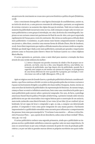 216
III. CORPOS E REPRESENTAÇÕES DO FEMININO
seu percurso de crescimento se cruza com o percurso histórico e político do país (Falabrino,
2008).
Com o crescimento demográfico e uma ligeira diminuição do analfabetismo, assiste-se,
no início do século XX, a uma procura crescente de informação e, portanto, ao surgimento
de revistas e jornais e ao aumento das cópias dos que já existiam. Tudo isto se traduz num
aumento da publicidade nos jornais como na rua, onde começam a surgir cada vez mais car-
tazes publicitários a cores graças à introdução, em 1836, da técnica da cromolitografia. Ins-
piram-se nos cartazes comerciais parisienses do final do ano de 1800, arte que é exportada
rapidamente de França para o resto do continente. São várias as razões para a difusão deste
meio publicitário: é económico, ou pelo menos mais barato comparativamente à despesa
nos jornais e, além disso, constitui uma enorme forma de difusão (Fasce, Bini  Gaudenzi,
2016). Outro fator importante que explica a difusão massiva dos cartazes reside na respeita-
bilidade que desde logo é dada a este meio publicitário, assinado por grandes e importantes
pintores como os franceses Jules Cheret e Henri de Toulouse-Lautrec ou o checo Alphons
Maria Mucha.
O cartaz apresenta-se, portanto, como o meio ideal para mostrar a tentação dos bens
através de uma versão sedutora da mulher:
(...) aérea e dançante nas paredes cinzentas da cidade a fim de propor um es-
petáculo, um baile, uma luz a óleo, uma lâmpada elétrica, uma bebida; ins-
trumento de publicidade, mas logo depois alvo da publicidade, quando lhe é
sugerida uma compra ou até mesmo um sistema de compras, ou protagonista
de uma forma diferente de viver quando lhe é proposto, por exemplo, ir sozi-
nha tomar um café ao Caffé. (Menegazzi, 1995, p. 14)
Após os trágicos anos da Grande Guerra, a produção publicitária diminuiu consideravel-
mente, o que ficou continua a dividir-se entre os dois grandes polos das revistas e cartazes e
é quase exclusivamente dirigido a um público de classe média e burguesa. Assim, iniciou-se
uma nova fase da história da publicidade e da representação do feminino. Ao mesmo tempo,
começa a fazer-se sentir a influência americana, bem como uma consciência do poder que o
meio publicitário pode exercer sobre o potencial comprador. Em 1923, de facto, o psicólogo
americano Daniel Starch publica Principles of Advertising, o primeiro tratado sobre técnica
publicitária em que são enunciadas cinco regras básicas para a construção de um anúncio,
mais tarde conhecido como Starch Formula: (1) ser visto; (2) ser lido; (3) ser credível; (4) ser
lembrado; (5) ser capaz de levar o comprador a agir, ou seja, a comprar um determinado
produto. O comprador é visto como parte integrante de uma massa passiva e facilmente
impressionável e a publicidade entendida como um meio para influenciar o comportamento
das pessoas, bem como para manipulá-lo. “O reclame é uma mentira — afirma o crítico lite-
rário Francesco Flora — que, a ponto de ser descoberto, seduz como se fosse verdade” (Flora,
1934, pp. 123-124).
O cartaz publicitário conhece uma segunda primavera, ainda que a publicidade na im-
prensa escrita e publicidade radiofónica comecem a ganhar cada vez mais importância. Os
anos 20 caracterizam-se por uma evolução constante do ponto de vista da produção publi-
citária e, se por um lado as grandes marcas abrem os próprios escritórios nos quais traba-
 